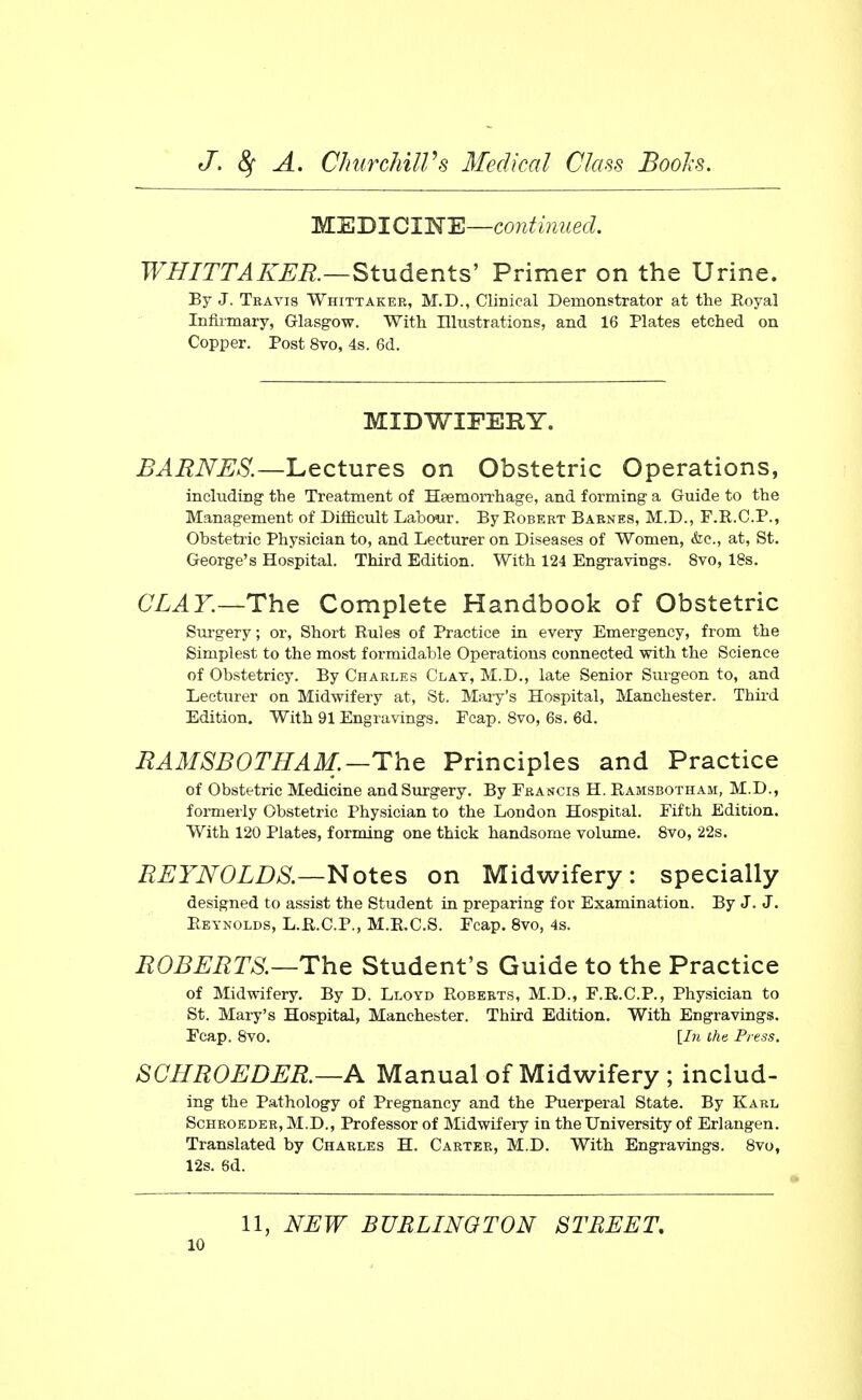 M'EBlClI^'E—coJitinued. WHITTAKER.—Students' Primer on the Urine. By J. Travis Whittaker, M.D., Clinical Demonstrator at the Royal Infiimary, Glasgow. With Illustrations, and 16 Plates etched on Copper. Post 8vo, 4s. 6d. MIDWIFERY. BARNES.—Lectures on Obstetric Operations, including the Treatment of Haemorrhage, and forming a Guide to the Management of Difficult Labour. By Egbert Barnes, M.D., F.R.C.P., Obstetric Physician to, and Lecturer on Diseases of Women, &c., at, St. George's Hospital. Third Edition. With 124 Engravings. 8vo, 18s. CLAY.—The Complete Handbook of Obstetric Siu'gery; or. Short Rules of Practice in every Emergency, from the Simplest to the most formidable Operations connected with the Science of Obstetricy. By Charles Clay, M.D., late Senior Surgeon to, and Lecturer on Midwifery at, St. Mary's Hospital, Manchester. Third Edition. With 91 Engravings. Fcap. 8vo, 6s. 6d. BA3ISB0THAM.—The Principles and Practice of Obstetric Medicine and Surgery. By Francis H. Ramsbotham, M.D., formerly Obstetric Physician to the London Hospital. Fifth Edition. With 120 Plates, forming one thick handsome volume. 8vo, 22s. REYNOLDS.—Notes on Midwifery: specially designed to assist the Student in preparing for Examination. By J. J. Reynolds, L.R.C.P., M.E.C.S. Fcap. 8vo, 4s. ROBERTS—The Student's Guide to the Practice of Midwifery. By D. Lloyd Roberts, M.D., F.E.C.P., Physician to St. Mary's Hospital, Manchester. Third Edition. With Engravings. Fcap. Svo. [In the Press. SCHROEDER.—A Manual of Midwifery ; includ- ing the Pathology of Pregnancy and the Puerperal State. By Karl ScHROEDER, M.D., Professor of Midwifery in the University of Erlangen. Translated by Charles H. Carter, M.D. With Engravings. Svo, 12s. 6d. 11, NEW BURLINGTON STREET,