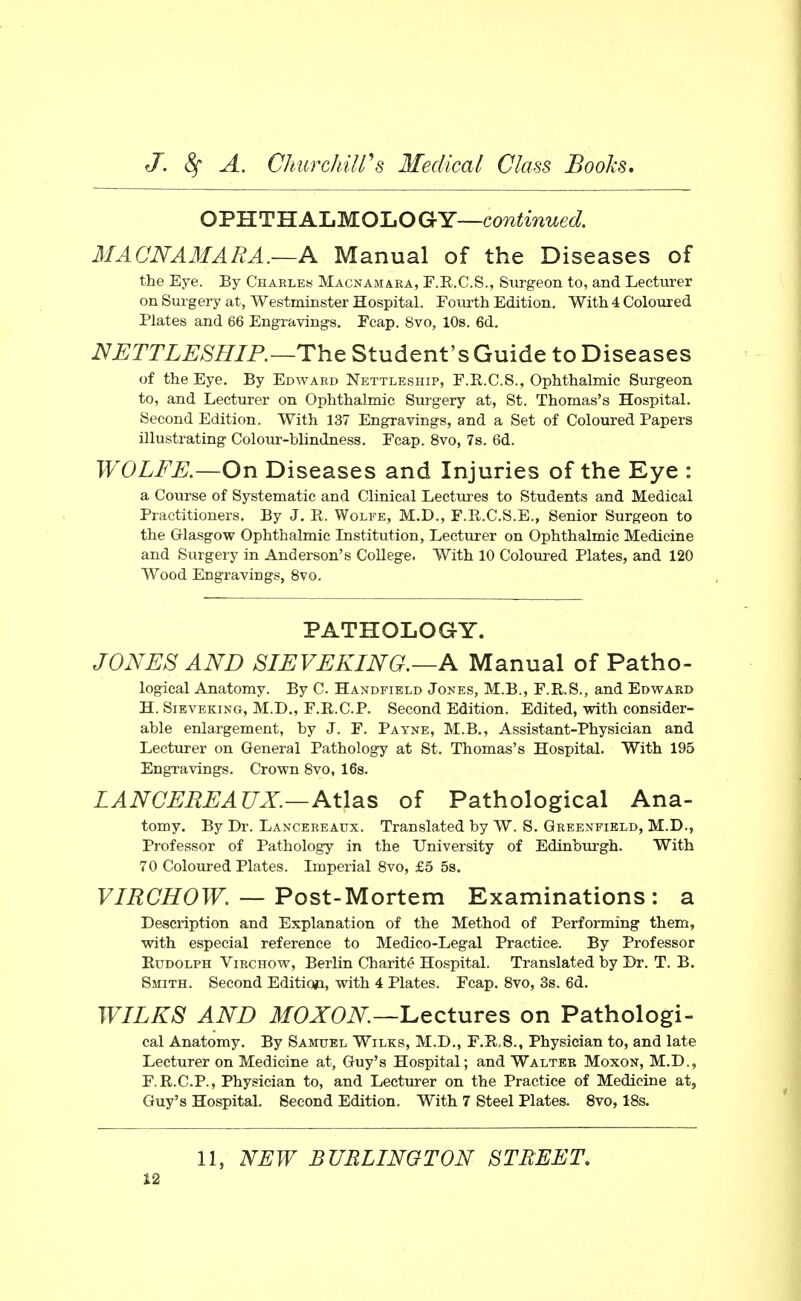 OV'S.T'H.A'Um.O'LOQrY—continued. MACNAMARA.—A Manual of the Diseases of the Eye. By Chableis Macnamaea, F.R.C.S., Surgeon to, and Lecturer on Surgery at, Westminster Hospital. Fourth Edition, With 4 Coloured Plates and 66 Engravings, Fcap. 8vo, 10s. 6d. NJETTLESHIP.—The Student's Guide to Diseases of the Eye, By Edward Nettleship, F.R.C.S., Ophthalmic Surgeon to, and Lecturer on Ophthalmic Surgery at, St. Thomas's Hospital. Second Edition. With 137 Engravings, and a Set of Coloured Papers illustrating Colour-blindness, Fcap. 8vo, 7s. 6d. WOLFE.—On Diseases and Injuries of the Eye : a Course of Systematic and Clinical Lectures to Students and Medical Practitioners. By J. R. Wolfe, M,D., F.R.C.S.E., Senior Surgeon to the Glasgow Ophthalmic Institution, Lecturer on Ophthalmic Medicine and Surgery in Anderson's College. With 10 Coloured Plates, and 120 Wood Engravings, 8vo. PATHOLOGY. JONES AND SIEVEKING.—A Manual of Patho- logical Anatomy. By C. Handfibld Jones, M.B., F.R.S., and Edvi^aed H. Sieveking, M.D„ F.R.C.P. Second Edition. Edited, with consider- able enlargement, by J. F. Payne, M.B,, Assistant-Physician and Lecturer on General Pathology at St, Thomas's Hospital, With 195 Engravings. Crown Svo, 16s. LANCEREAUX.—Atlas of Pathological Ana- tomy. By Dr. Lancereaux. Translated by W. S. Greenfield, M.D., Professor of Pathology in the University of Edinburgh, With 70 Coloured Plates. Imperial Svo, £5 5s. VIRCHOW. — Post-Mortem Examinations: a Description and Explanation of the Method of Performing them, with especial reference to Medico-Legal Practice. By Professor Rudolph Virchow, Berlin Charite Hospital. Translated by Dr. T, B. Smith, Second Editicai, with 4 Plates. Fcap. Svo, 3s. 6d, WILKS AND MOXON—'Lectures on Pathologi- cal Anatomy, By Samuel Wilks, M.D., F,R.8., Physician to, and late Lecturer on Medicine at, Guy's Hospital; and Walter Moxon, M,D,, F.R.C.P., Physician to, and Lecturer on the Practice of Medicine at, Guy's Hospital, Second Edition. With 7 Steel Plates, Svo, 18s. 11, NEW BURLINGTON STREET,