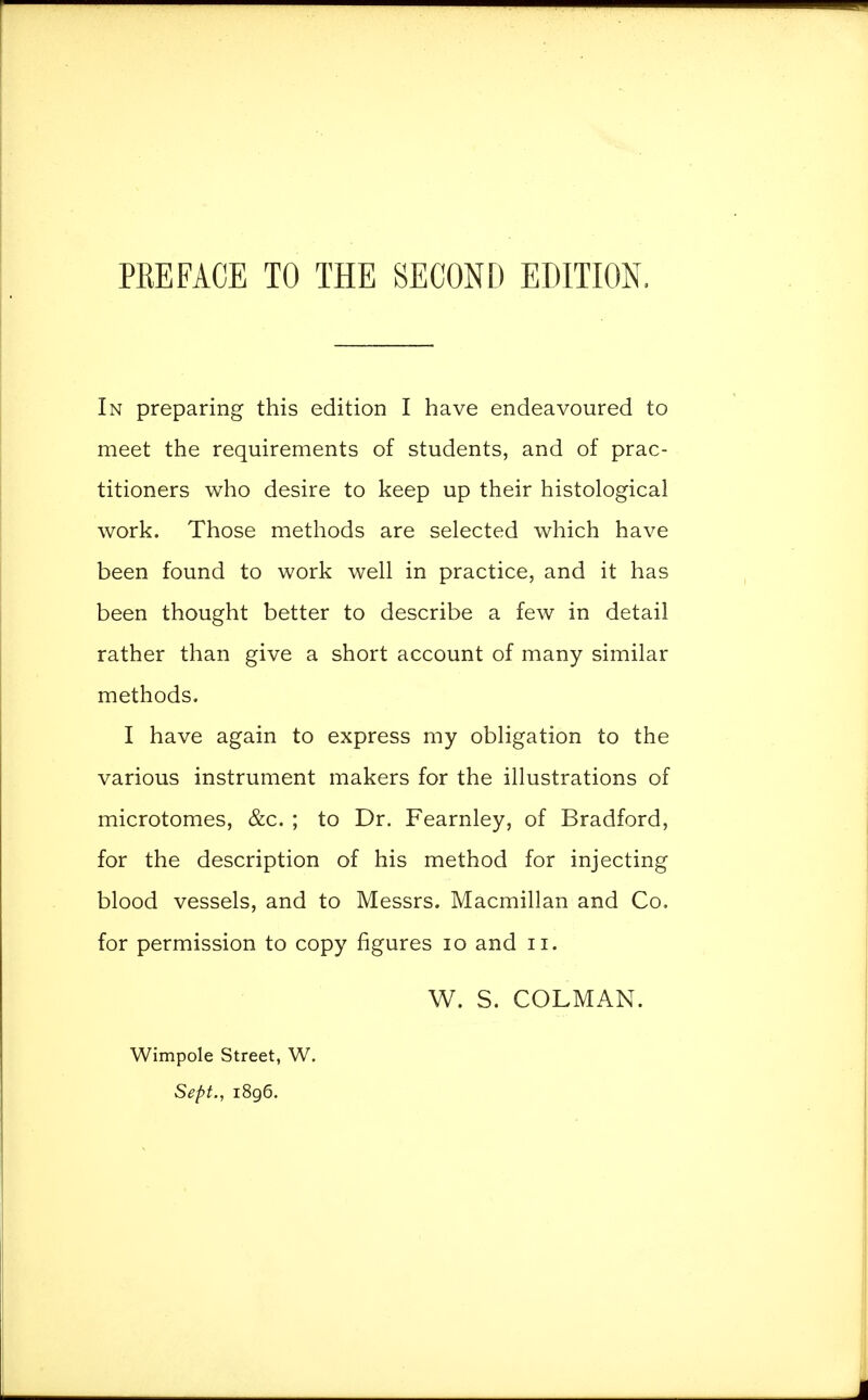 PREFACE TO THE SECOND EDITION. In preparing this edition I have endeavoured to meet the requirements of students, and of prac- titioners who desire to keep up their histological work. Those methods are selected which have been found to work well in practice, and it has been thought better to describe a few in detail rather than give a short account of many similar methods. I have again to express my obligation to the various instrument makers for the illustrations of microtomes, &c. ; to Dr. Fearnley, of Bradford, for the description of his method for injecting blood vessels, and to Messrs. Macmillan and Co. for permission to copy figures 10 and n. W. S. COLMAN. Wimpole Street, W. Sept., 1896.
