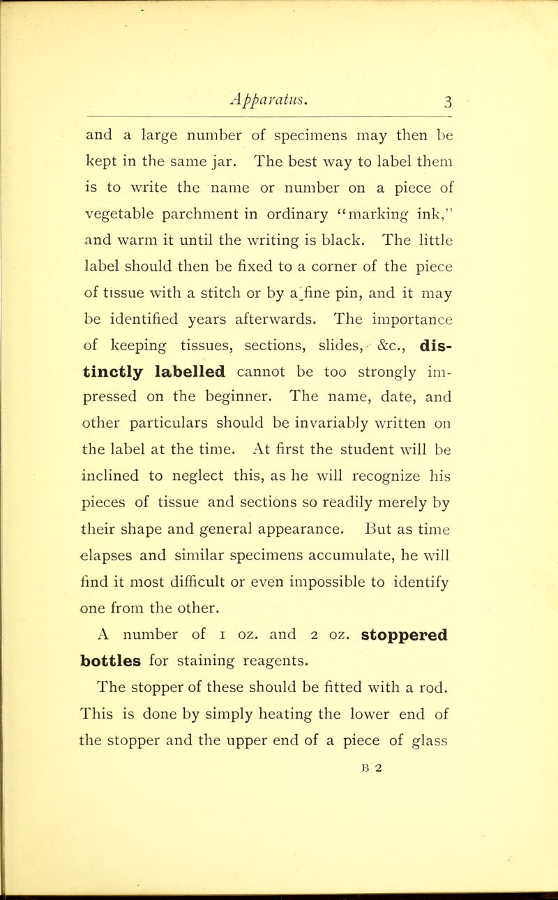 and a large number of specimens may then be kept in the same jar. The best way to label them is to write the name or number on a piece of vegetable parchment in ordinary marking ink, and warm it until the writing is black. The little label should then be fixed to a corner of the piece of tissue with a stitch or by a'fine pin, and it may be identified years afterwards. The importance of keeping tissues, sections, slides, &c, dis- tinctly labelled cannot be too strongly im- pressed on the beginner. The name, date, and other particulars should be invariably written on the label at the time. At first the student will be inclined to neglect this, as he will recognize his pieces of tissue and sections so readily merely by their shape and general appearance. But as time elapses and similar specimens accumulate, he will find it most difficult or even impossible to identify one from the other. A number of i oz. and 2 oz. stoppered bottles for staining reagents. The stopper of these should be fitted with a rod. This is done by simply heating the lower end of the stopper and the upper end of a piece of glass b 2