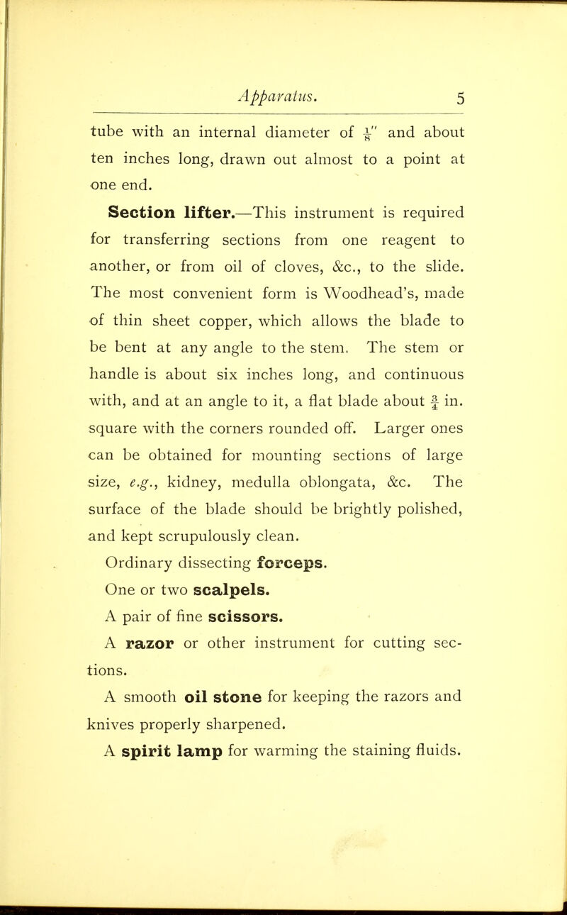 tube with an internal diameter of and about ten inches long, drawn out almost to a point at one end. Section lifter.—This instrument is required for transferring sections from one reagent to another, or from oil of cloves, &c, to the slide. The most convenient form is Woodhead's, made of thin sheet copper, which allows the blade to be bent at any angle to the stem. The stem or handle is about six inches long, and continuous with, and at an angle to it, a flat blade about f in. square with the corners rounded off. Larger ones can be obtained for mounting sections of large size, e.g., kidney, medulla oblongata, &c. The surface of the blade should be brightly polished, and kept scrupulously clean. Ordinary dissecting forceps. One or two scalpels. A pair of fine scissors. A razor or other instrument for cutting sec- tions. A smooth oil stone for keeping the razors and knives properly sharpened. A spirit lamp for warming the staining fluids.