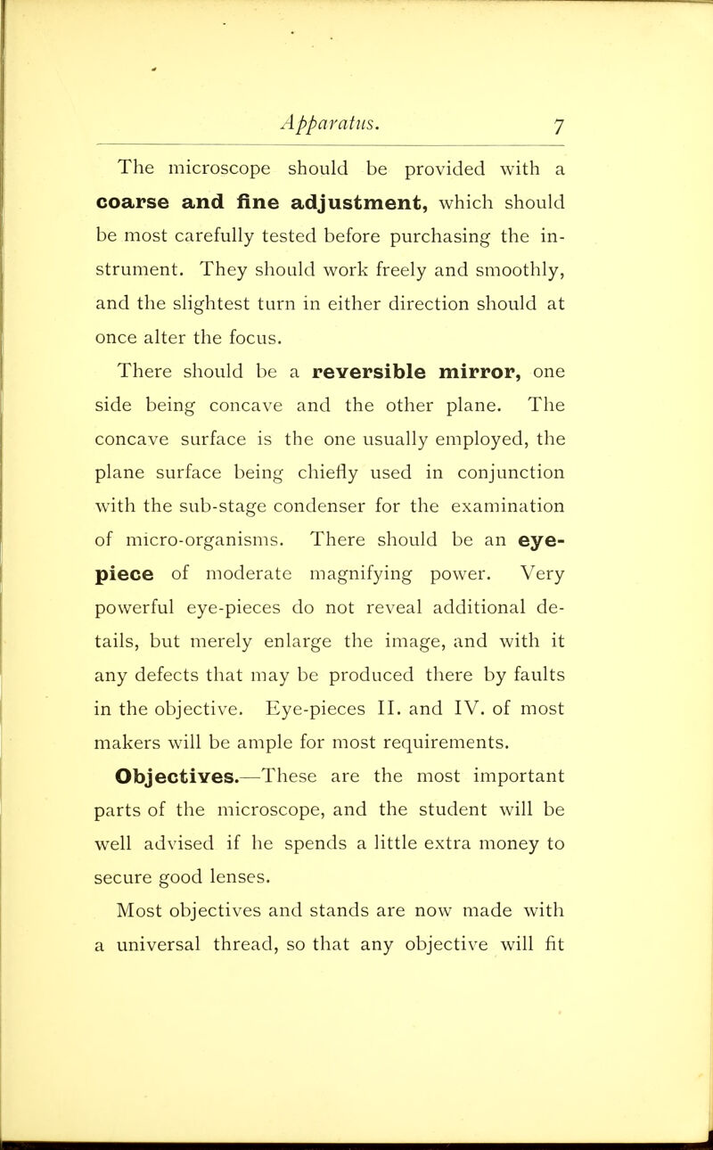 The microscope should be provided with a coarse and fine adjustment, which should be most carefully tested before purchasing the in- strument. They should work freely and smoothly, and the slightest turn in either direction should at once alter the focus. There should be a reversible mirror, one side being concave and the other plane. The concave surface is the one usually employed, the plane surface being chiefly used in conjunction with the sub-stage condenser for the examination of micro-organisms. There should be an eye- piece of moderate magnifying power. Very powerful eye-pieces do not reveal additional de- tails, but merely enlarge the image, and with it any defects that may be produced there by faults in the objective. Eye-pieces II. and IV. of most makers will be ample for most requirements. Objectives.—These are the most important parts of the microscope, and the student will be well advised if he spends a little extra money to secure good lenses. Most objectives and stands are now made with a universal thread, so that any objective will fit