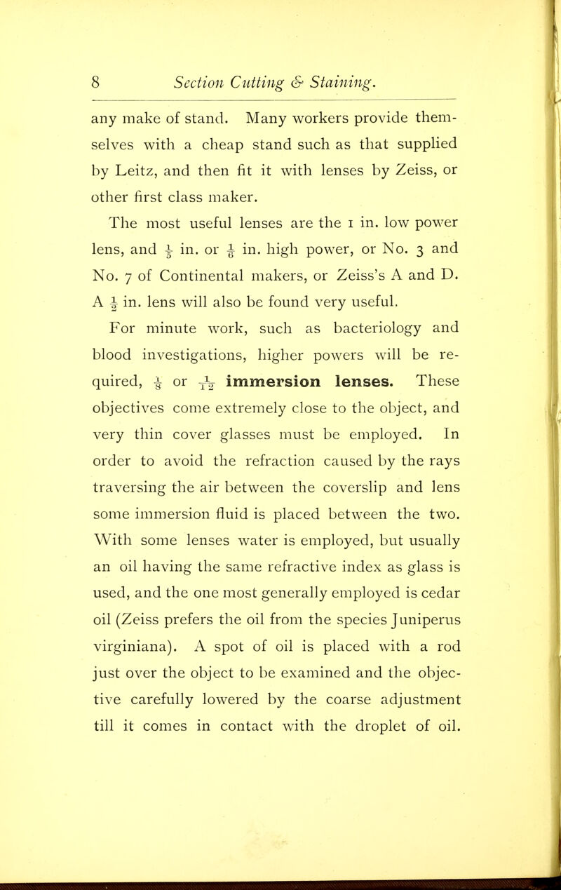 any make of stand. Many workers provide them- selves with a cheap stand such as that supplied by Leitz, and then fit it with lenses by Zeiss, or other first class maker. The most useful lenses are the i in. low power lens, and 1 in. or J in. high power, or No. 3 and No. 7 of Continental makers, or Zeiss's A and D. A i in. lens will also be found very useful. For minute work, such as bacteriology and blood investigations, higher powers will be re- quired, -i- or T^ immersion lenses. These objectives come extremely close to the object, and very thin cover glasses must be employed. In order to avoid the refraction caused by the rays traversing the air between the coverslip and lens some immersion fluid is placed between the two. With some lenses water is employed, but usually an oil having the same refractive index as glass is used, and the one most generally employed is cedar oil (Zeiss prefers the oil from the species Juniperus virginiana). A spot of oil is placed with a rod just over the object to be examined and the objec- tive carefully lowered by the coarse adjustment till it comes in contact with the droplet of oil.