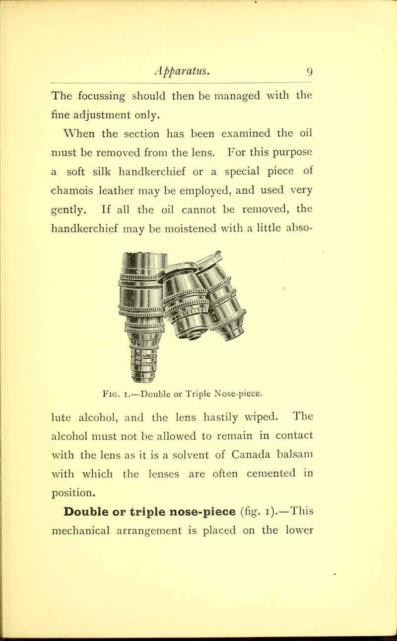 The focussing should then be managed with the fine adjustment only. When the section has been examined the oil must be removed from the lens. For this purpose a soft silk handkerchief or a special piece of chamois leather may be employed, and used very gently. If all the oil cannot be removed, the handkerchief may be moistened with a little abso- lute alcohol, and the lens hastily wiped. The alcohol must not be allowed to remain in contact with the lens as it is a solvent of Canada balsam with which the lenses are often cemented in position. Double or triple nose-piece (fig. i).—This mechanical arrangement is placed on the lower Fig. i.—Double or Triple Nose-piece.