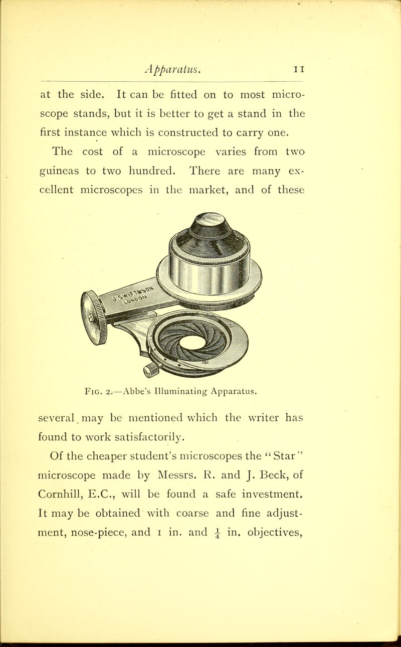 at the side. It can be fitted on to most micro- scope stands, but it is better to get a stand in the first instance which is constructed to carry one. The cost of a microscope varies from two guineas to two hundred. There are many ex- cellent microscopes in the market, and of these Fig. 2.—Abbe's Illuminating Apparatus. several may be mentioned which the writer has found to work satisfactorily. Of the cheaper student's microscopes the  Star  microscope made by Messrs. R. and J. Beck, of Cornhill, E.C., will be found a safe investment. It may be obtained with coarse and fine adjust- ment, nose-piece, and i in. and J in. objectives,