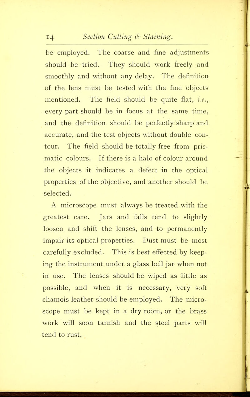 be employed. The coarse and fine adjustments should be tried. They should work freely and smoothly and without any delay. The definition of the lens must be tested with the fine objects mentioned. The field should be quite flat, i.e., every part should be in focus at the same time, and the definition should be perfectly sharp and accurate, and the test objects without double con- tour. The field should be totally free from pris- matic colours. If there is a halo of colour around the objects it indicates a defect in the optical properties of the objective, and another should be selected. A microscope must always be treated with the greatest care. Jars and falls tend to slightly loosen and shift the lenses, and to permanently impair its optical properties. Dust must be most carefully excluded. This is best effected by keep- ing the instrument under a glass bell jar when not in use. The lenses should be wiped as little as possible, and when it is necessary, very soft chamois leather should be employed. The micro- scope must be kept in a dry room, or the brass work will soon tarnish and the steel parts will tend to rust.