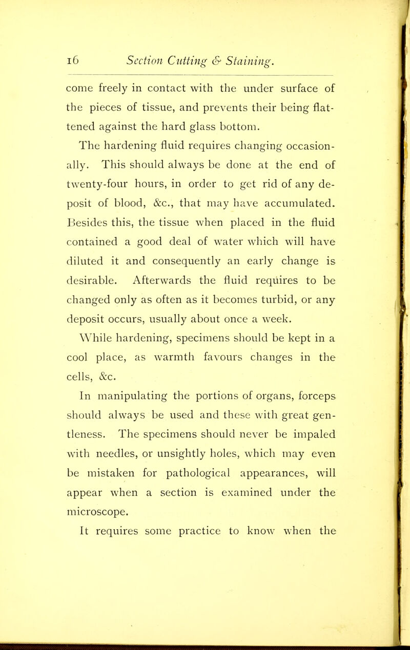 come freely in contact with the under surface of the pieces of tissue, and prevents their being flat- tened against the hard glass bottom. The hardening fluid requires changing occasion- ally. This should always be done at the end of twenty-four hours, in order to get rid of any de- posit of blood, &c, that may have accumulated. Besides this, the tissue when placed in the fluid contained a good deal of water which will have diluted it and consequently an early change is desirable. Afterwards the fluid requires to be changed only as often as it becomes turbid, or any deposit occurs, usually about once a week. While hardening, specimens should be kept in a cool place, as warmth favours changes in the cells, &c. In manipulating the portions of organs, forceps should always be used and these with great gen- tleness. The specimens should never be impaled with needles, or unsightly holes, which may even be mistaken for pathological appearances, will appear when a section is examined under the microscope. It requires some practice to know when the