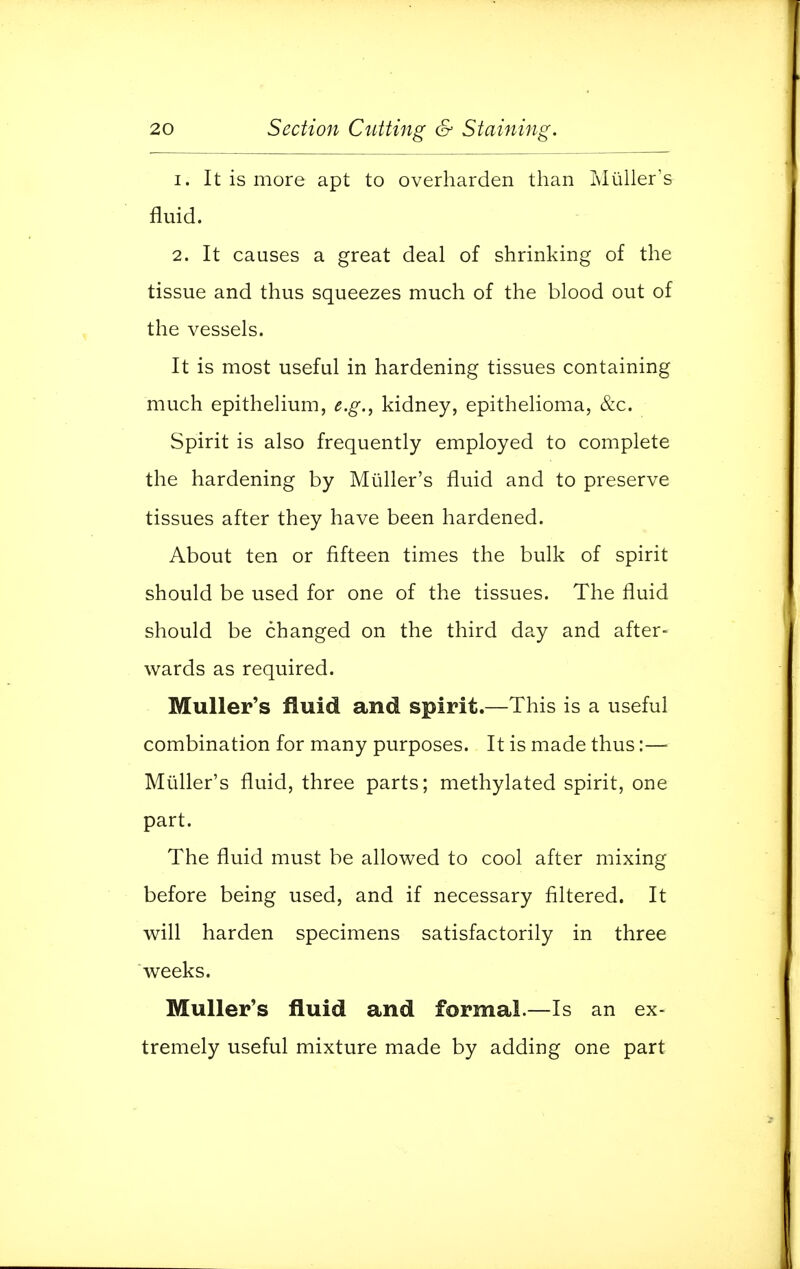 1. It is more apt to overharden than Muller's fluid. 2. It causes a great deal of shrinking of the tissue and thus squeezes much of the blood out of the vessels. It is most useful in hardening tissues containing much epithelium, e.g., kidney, epithelioma, &c. Spirit is also frequently employed to complete the hardening by Muller's fluid and to preserve tissues after they have been hardened. About ten or fifteen times the bulk of spirit should be used for one of the tissues. The fluid should be changed on the third day and after- wards as required. Muller's fluid and spirit.—This is a useful combination for many purposes. It is made thus:—■ Muller's fluid, three parts; methylated spirit, one part. The fluid must be allowed to cool after mixing before being used, and if necessary filtered. It will harden specimens satisfactorily in three weeks. Muller's fluid and formal.—Is an ex- tremely useful mixture made by adding one part