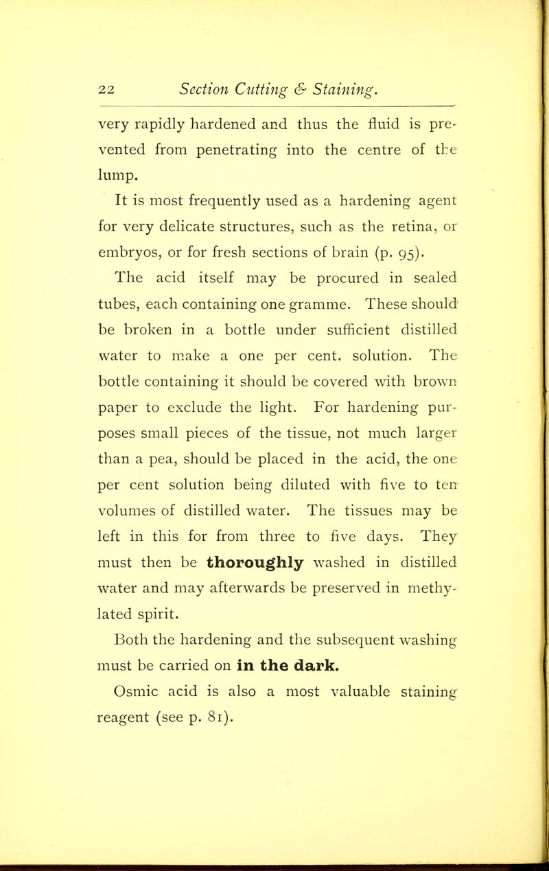 very rapidly hardened and thus the fluid is pre- vented from penetrating into the centre of the lump. It is most frequently used as a hardening agent for very delicate structures, such as the retina, or embryos, or for fresh sections of brain (p. 95). The acid itself may be procured in sealed tubes, each containing one gramme. These should be broken in a bottle under sufficient distilled water to make a one per cent, solution. The bottle containing it should be covered with brown paper to exclude the light. For hardening pur- poses small pieces of the tissue, not much larger than a pea, should be placed in the acid, the one per cent solution being diluted with five to ten volumes of distilled water. The tissues may be left in this for from three to five days. They must then be thoroughly washed in distilled water and may afterwards be preserved in methy- lated spirit. Both the hardening and the subsequent washing must be carried on in the dark. Osmic acid is also a most valuable staining reagent (see p. 81).