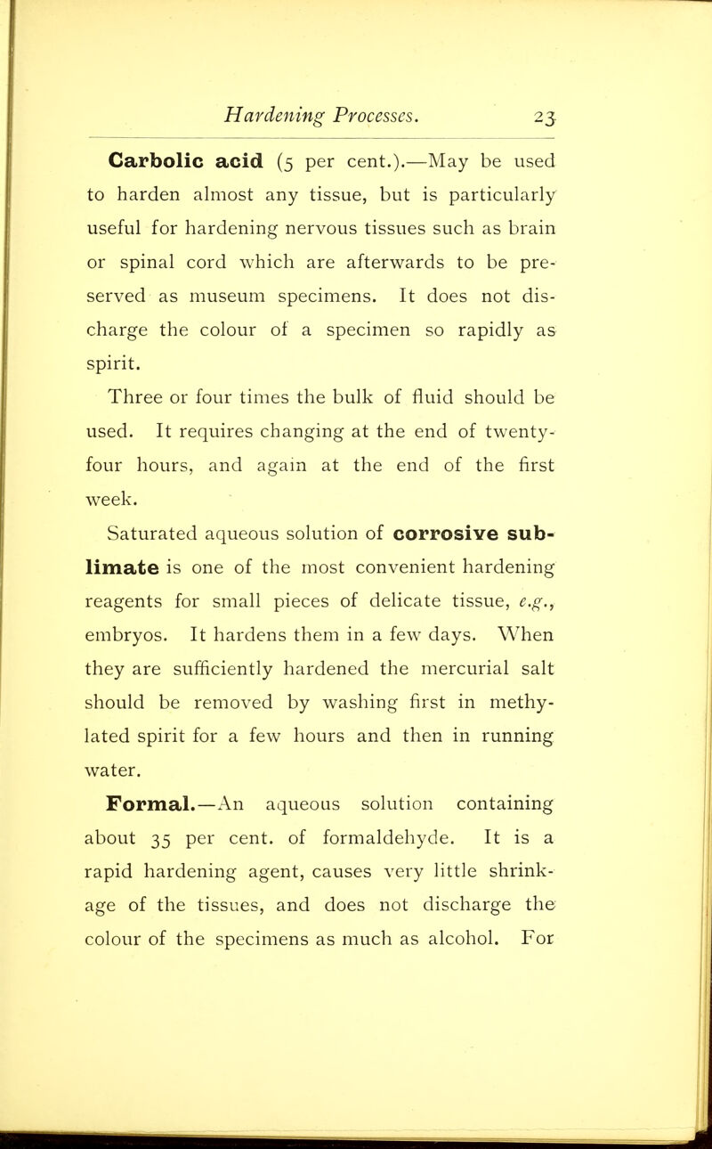 Carbolic acid (5 per cent.).—May be used to harden almost any tissue, but is particularly useful for hardening nervous tissues such as brain or spinal cord which are afterwards to be pre- served as museum specimens. It does not dis- charge the colour of a specimen so rapidly as spirit. Three or four times the bulk of fluid should be used. It requires changing at the end of twenty- four hours, and again at the end of the first week. Saturated aqueous solution of corrosive sub- limate is one of the most convenient hardening reagents for small pieces of delicate tissue, e.g., embryos. It hardens them in a few days. When they are sufficiently hardened the mercurial salt should be removed by washing first in methy- lated spirit for a few hours and then in running water. Formal.—An aqueous solution containing about 35 per cent, of formaldehyde. It is a rapid hardening agent, causes very little shrink- age of the tissues, and does not discharge the colour of the specimens as much as alcohol. For