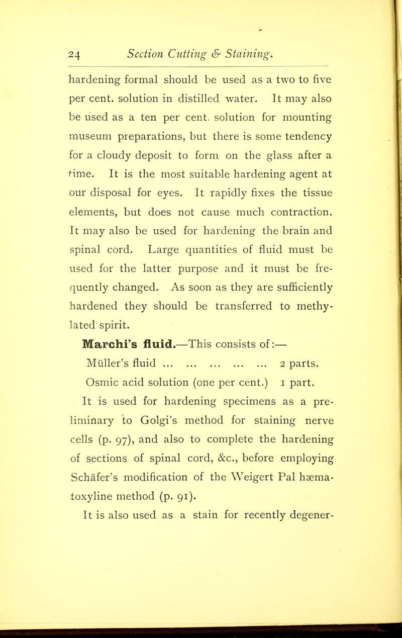 hardening formal should be used as a two to five per cent, solution in distilled water. It may also be used as a ten per cent, solution for mounting museum preparations, but there is some tendency for a cloudy deposit to form on the glass after a time. It is the most suitable hardening agent at our disposal for eyes. It rapidly fixes the tissue elements, but does not cause much contraction. It may also be used for hardening the brain and spinal cord. Large quantities of fluid must be used for the latter purpose and it must be fre- quently changed. As soon as they are sufficiently hardened they should be transferred to methy- lated spirit. Marchi's fluid.—This consists of:— Muller's fluid 2 parts. Osmic acid solution (one per cent.) 1 part. It is used for hardening specimens as a pre- liminary to Golgi's method for staining nerve cells (p. 97), and also to complete the hardening of sections of spinal cord, &c, before employing Schafer's modification of the Weigert Pal haema- ioxyline method (p. 91). It is also used as a stain for recently degener-