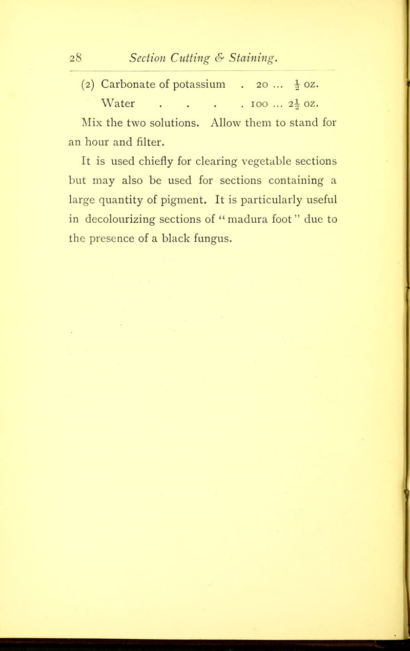 (2) Carbonate of potassium . 20 ... J oz. Water . . . . 100 ... i\ oz. Mix the two solutions. Allow them to stand for an hour and filter. It is used chiefly for clearing vegetable sections but may also be used for sections containing a large quantity of pigment. It is particularly useful in decolourizing sections of  madura foot  due to the presence of a black fungus.