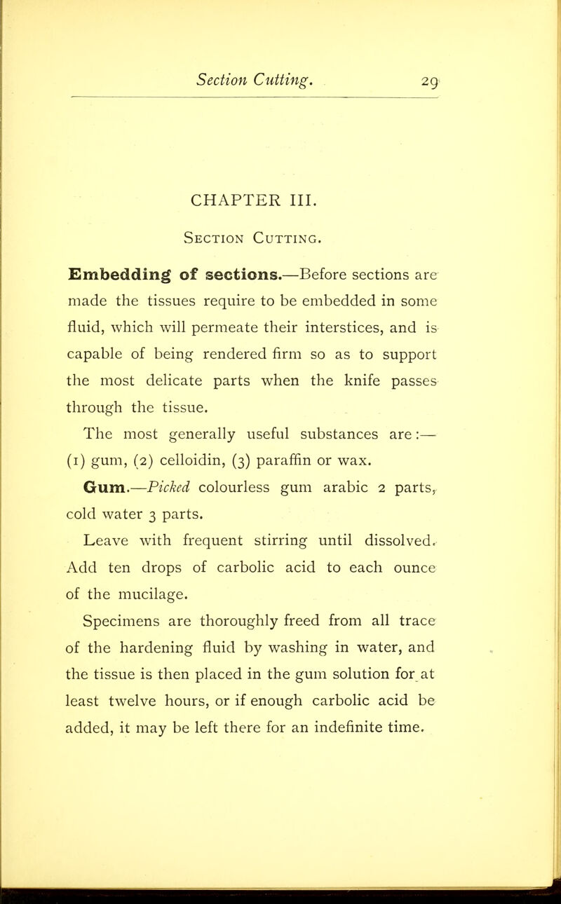 CHAPTER III. Section Cutting. Embedding of sections.—Before sections are made the tissues require to be embedded in some fluid, which will permeate their interstices, and is capable of being rendered firm so as to support the most delicate parts when the knife passes through the tissue. The most generally useful substances are:— (1) gum, (2) celloidin, (3) paraffin or wax. Gum.—Picked colourless gum arabic 2 parts, cold water 3 parts. Leave with frequent stirring until dissolved. Add ten drops of carbolic acid to each ounce of the mucilage. Specimens are thoroughly freed from all trace of the hardening fluid by washing in water, and the tissue is then placed in the gum solution for at least twelve hours, or if enough carbolic acid be added, it may be left there for an indefinite time.