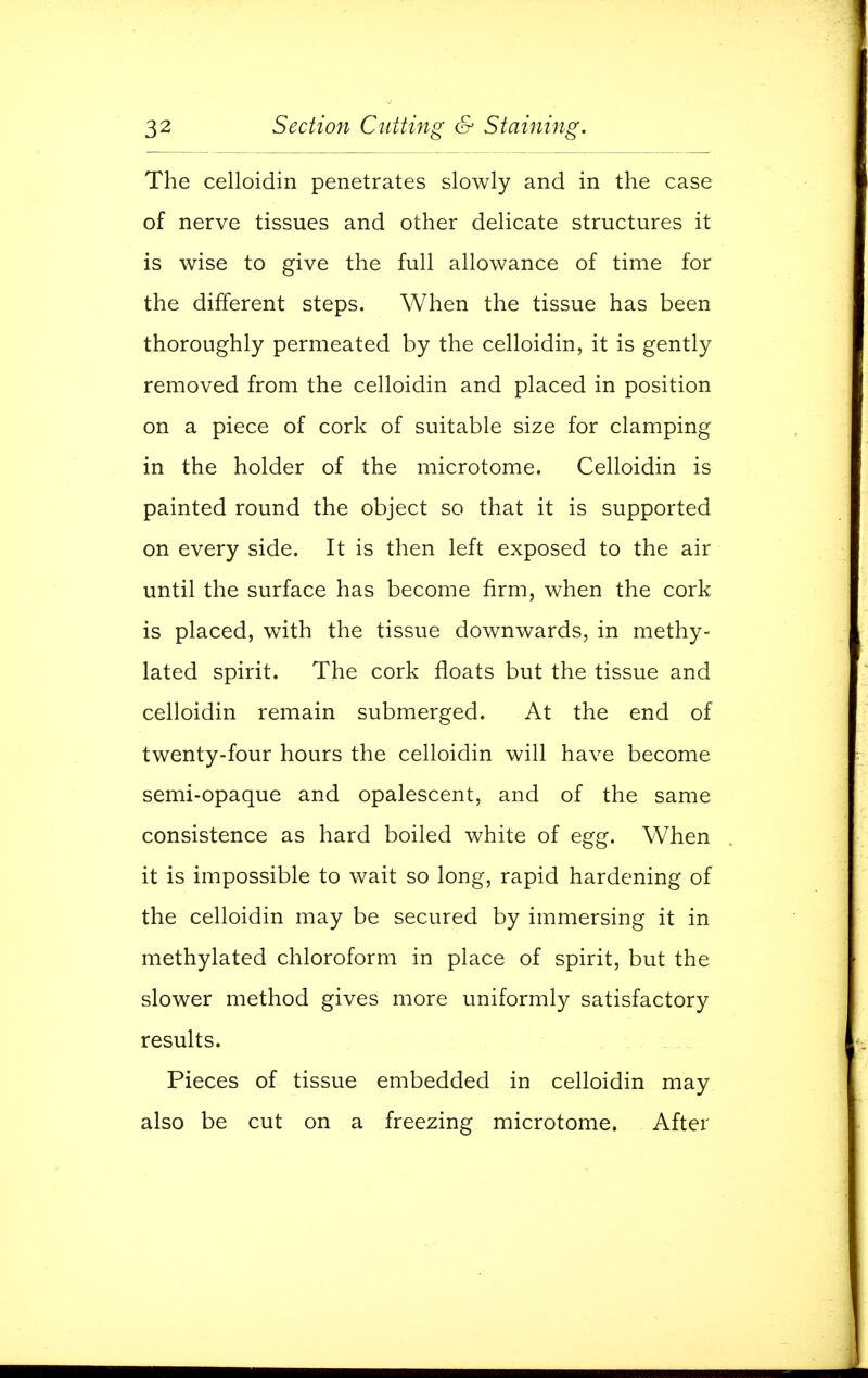 The celloidin penetrates slowly and in the case of nerve tissues and other delicate structures it is wise to give the full allowance of time for the different steps. When the tissue has been thoroughly permeated by the celloidin, it is gently removed from the celloidin and placed in position on a piece of cork of suitable size for clamping in the holder of the microtome. Celloidin is painted round the object so that it is supported on every side. It is then left exposed to the air until the surface has become firm, when the cork is placed, with the tissue downwards, in methy- lated spirit. The cork floats but the tissue and celloidin remain submerged. At the end of twenty-four hours the celloidin will have become semi-opaque and opalescent, and of the same consistence as hard boiled white of egg. When it is impossible to wait so long, rapid hardening of the celloidin may be secured by immersing it in methylated chloroform in place of spirit, but the slower method gives more uniformly satisfactory results. Pieces of tissue embedded in celloidin may also be cut on a freezing microtome. After