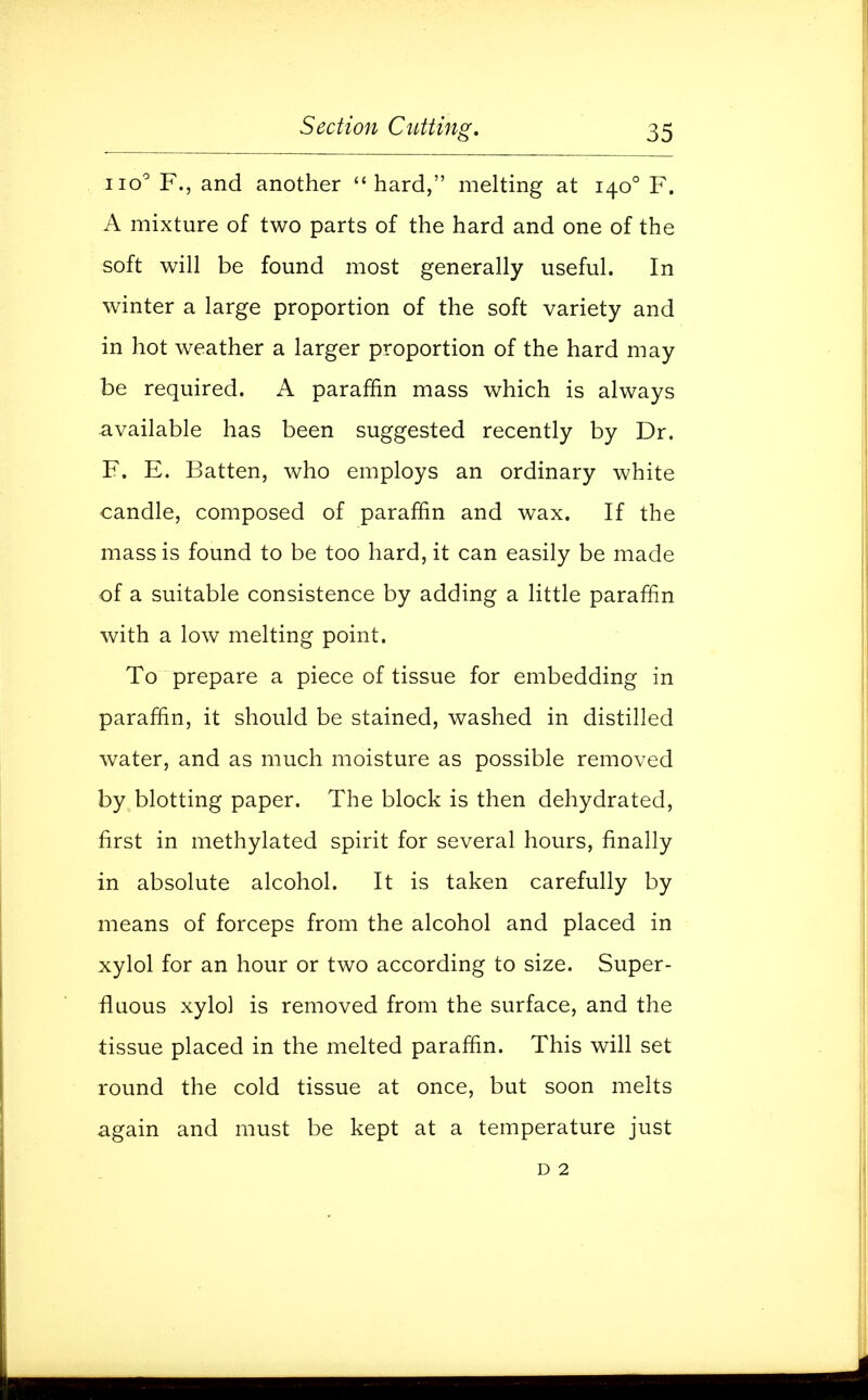 no0 F., and another hard, melting at 1400 F. A mixture of two parts of the hard and one of the soft will be found most generally useful. In winter a large proportion of the soft variety and in hot weather a larger proportion of the hard may be required. A paraffin mass which is always available has been suggested recently by Dr. F. E. Batten, who employs an ordinary white candle, composed of paraffin and wax. If the mass is found to be too hard, it can easily be made of a suitable consistence by adding a little paraffin with a low melting point. To prepare a piece of tissue for embedding in paraffin, it should be stained, washed in distilled water, and as much moisture as possible removed by blotting paper. The block is then dehydrated, first in methylated spirit for several hours, finally in absolute alcohol. It is taken carefully by means of forceps from the alcohol and placed in xylol for an hour or two according to size. Super- fluous xylol is removed from the surface, and the tissue placed in the melted paraffin. This will set round the cold tissue at once, but soon melts again and must be kept at a temperature just d 2