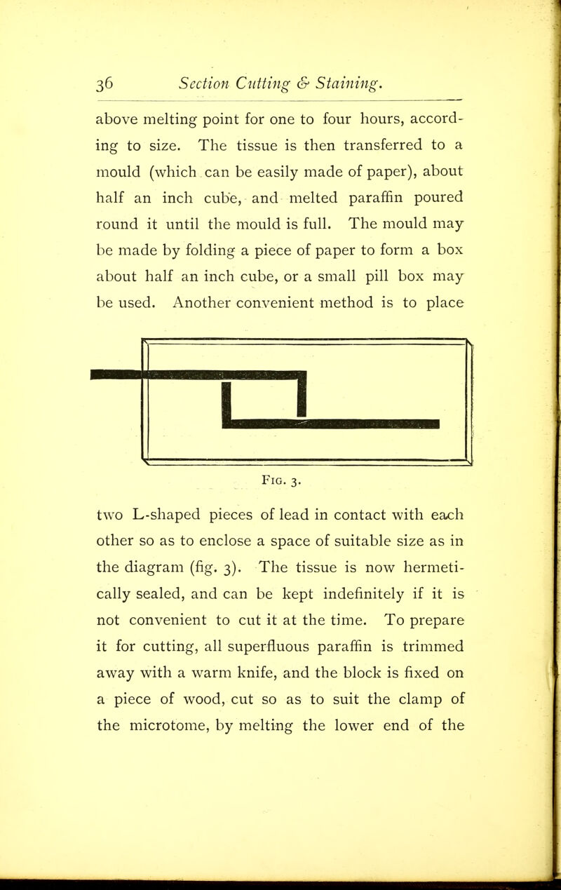 above melting point for one to four hours, accord- ing to size. The tissue is then transferred to a mould (which can be easily made of paper), about half an inch cube, and melted paraffin poured round it until the mould is full. The mould may be made by folding a piece of paper to form a box about half an inch cube, or a small pill box may be used. Another convenient method is to place n Fig. 3. two L-shaped pieces of lead in contact with each other so as to enclose a space of suitable size as in the diagram (fig. 3). The tissue is now hermeti- cally sealed, and can be kept indefinitely if it is not convenient to cut it at the time. To prepare it for cutting, all superfluous paraffin is trimmed away with a warm knife, and the block is fixed on a piece of wood, cut so as to suit the clamp of the microtome, by melting the lower end of the