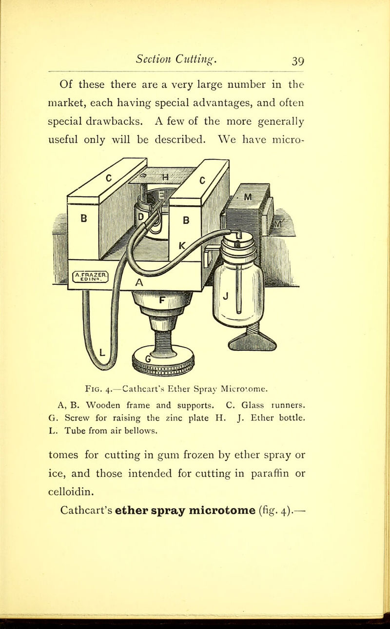 Of these there are a very large number in the market, each having special advantages, and often special drawbacks. A few of the more generally useful only will be described. We have micro- Fig. 4.—Cathcart's Ether Spray Microsome. A, B. Wooden frame and supports. C. Glass runners. G. Screw for raising the zinc plate H. J. Ether bottle. L. Tube from air bellows. tomes for cutting in gum frozen by ether spray or ice, and those intended for cutting in paraffin or celloidin. Cathcart's ether spray microtome (fig. 4).—