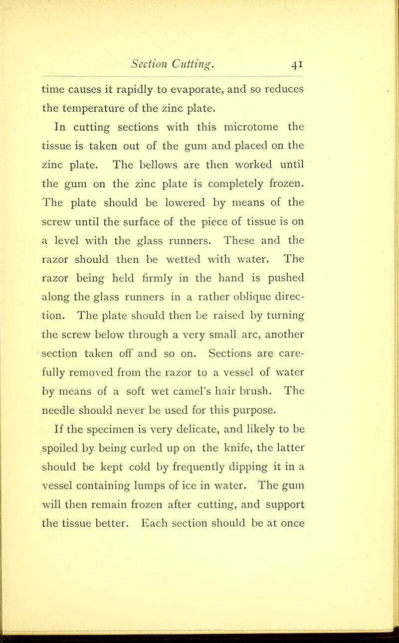 time causes it rapidly to evaporate, and so reduces the temperature of the zinc plate. In cutting sections with this microtome the tissue is taken out of the gum and placed on the zinc plate. The bellows are then worked until the gum on the zinc plate is completely frozen. The plate should be lowered by means of the screw until the surface of the piece of tissue is on a level with the glass runners. These and the razor should then be wetted with water. The razor being held firmly in the hand is pushed along the glass runners in a rather oblique direc- tion. The plate should then be raised by turning the screw below through a very small arc, another section taken off and so on. Sections are care- fully removed from the razor to a vessel of water by means of a soft wet camel's hair brush. The needle should never be used for this purpose. If the specimen is very delicate, and likely to be spoiled by being curled up on the knife, the latter should be kept cold by frequently dipping it in a vessel containing lumps of ice in water. The gum will then remain frozen after cutting, and support the tissue better. Each section should be at once