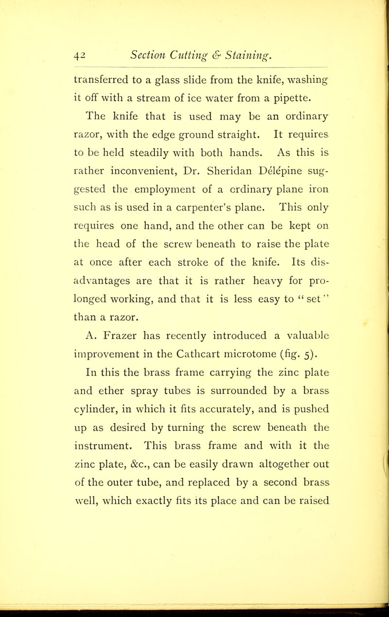 transferred to a glass slide from the knife, washing it off with a stream of ice water from a pipette. The knife that is used may be an ordinary razor, with the edge ground straight. It requires to be held steadily with both hands. As this is rather inconvenient, Dr. Sheridan Delepine sug- gested the employment of a ordinary plane iron such as is used in a carpenter's plane. This only requires one hand, and the other can be kept on the head of the screw beneath to raise the plate at once after each stroke of the knife. Its dis- advantages are that it is rather heavy for pro- longed working, and that it is less easy to set than a razor. A. Frazer has recently introduced a valuable improvement in the Cathcart microtome (fig. 5). In this the brass frame carrying the zinc plate and ether spray tubes is surrounded by a brass cylinder, in which it fits accurately, and is pushed up as desired by turning the screw beneath the instrument. This brass frame and with it the zinc plate, &c, can be easily drawn altogether out of the outer tube, and replaced by a second brass well, which exactly fits its place and can be raised