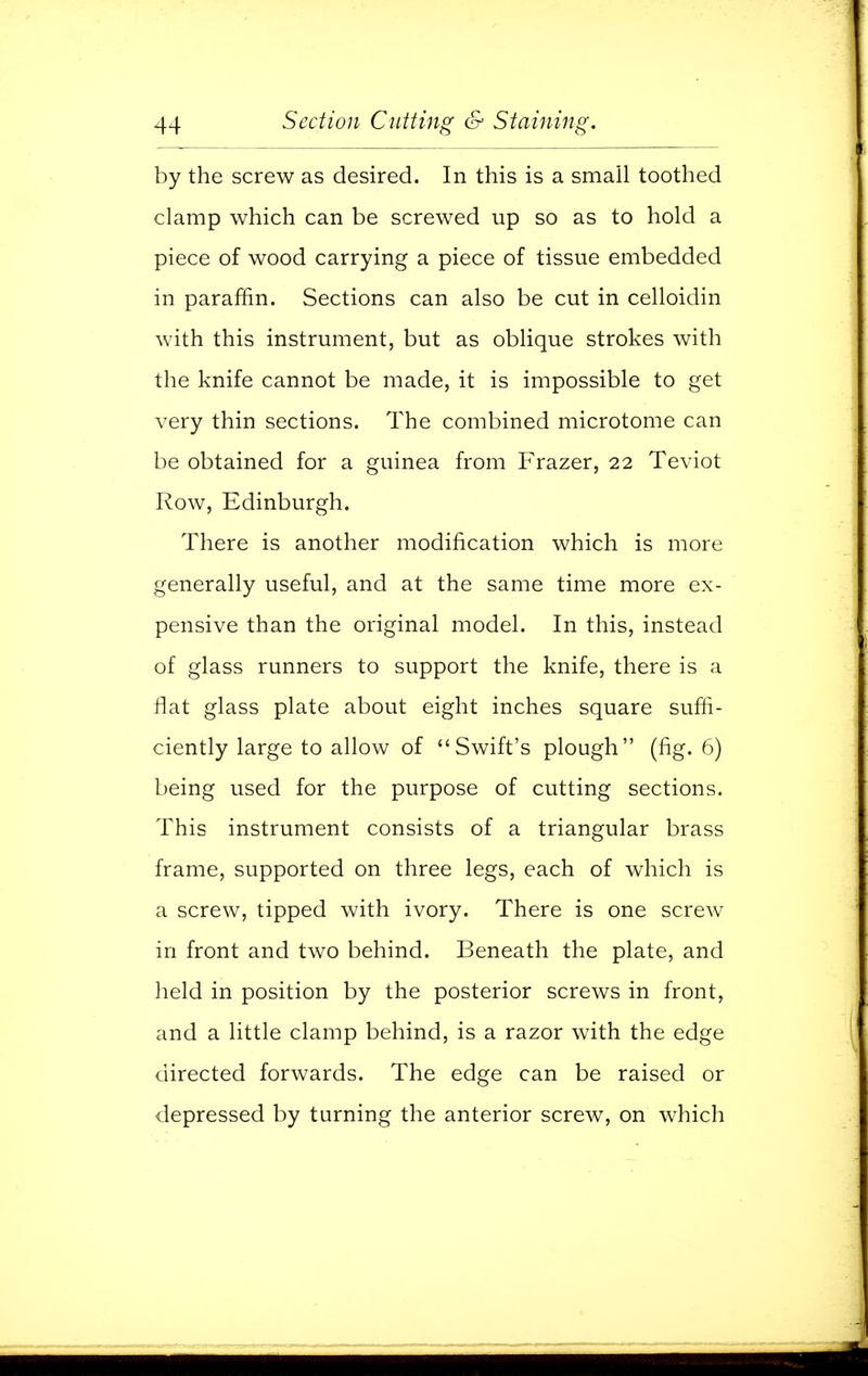 by the screw as desired. In this is a small toothed clamp which can be screwed up so as to hold a piece of wood carrying a piece of tissue embedded in paraffin. Sections can also be cut in celloidin with this instrument, but as oblique strokes with the knife cannot be made, it is impossible to get very thin sections. The combined microtome can be obtained for a guinea from Frazer, 22 Teviot Row, Edinburgh. There is another modification which is more generally useful, and at the same time more ex- pensive than the original model. In this, instead of glass runners to support the knife, there is a flat glass plate about eight inches square suffi- ciently large to allow of Swift's plough (fig. 6) being used for the purpose of cutting sections. This instrument consists of a triangular brass frame, supported on three legs, each of which is a screw, tipped with ivory. There is one screw in front and two behind. Beneath the plate, and held in position by the posterior screws in front, and a little clamp behind, is a razor with the edge directed forwards. The edge can be raised or depressed by turning the anterior screw, on which
