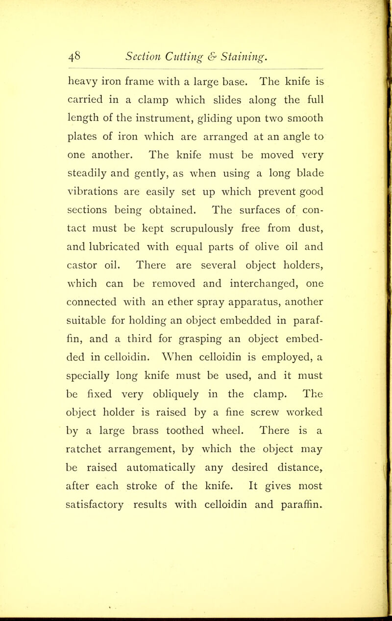 heavy iron frame with a large base. The knife is carried in a clamp which slides along the full length of the instrument, gliding upon two smooth plates of iron which are arranged at an angle to one another. The knife must be moved very steadily and gently, as when using a long blade vibrations are easily set up which prevent good sections being obtained. The surfaces of con- tact must be kept scrupulously free from dust, and lubricated with equal parts of olive oil and castor oil. There are several object holders, which can be removed and interchanged, one connected with an ether spray apparatus, another suitable for holding an object embedded in paraf- fin, and a third for grasping an object embed- ded in celloidin. When celloidin is employed, a specially long knife must be used, and it must be fixed very obliquely in the clamp. The object holder is raised by a fine screw worked by a large brass toothed wheel. There is a ratchet arrangement, by which the object may be raised automatically any desired distance, after each stroke of the knife. It gives most satisfactory results with celloidin and paraffin.