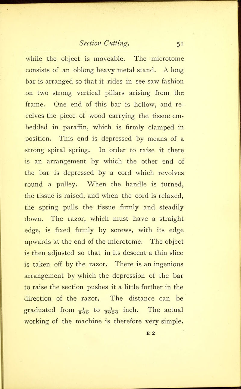 while the object is moveable. The microtome consists of an oblong heavy metal stand. A long bar is arranged so that it rides in see-saw fashion on two strong vertical pillars arising from the frame. One end of this bar is hollow, and re- ceives the piece of wood carrying the tissue em- bedded in paraffin, which is firmly clamped in position. This end is depressed by means of a strong spiral spring. In order to raise it there is an arrangement by which the other end of the bar is depressed by a cord which revolves round a pulley. When the handle is turned, the tissue is raised, and when the cord is relaxed, the spring pulls the tissue firmly and steadily down. The razor, which must have a straight edge, is fixed firmly by screws, with its edge upwards at the end of the microtome. The object is then adjusted so that in its descent a thin slice is taken off by the razor. There is an ingenious arrangement by which the depression of the bar to raise the section pushes it a little further in the direction of the razor. The distance can be graduated from to 30^0 incn- The actual working of the machine is therefore very simple. e 2