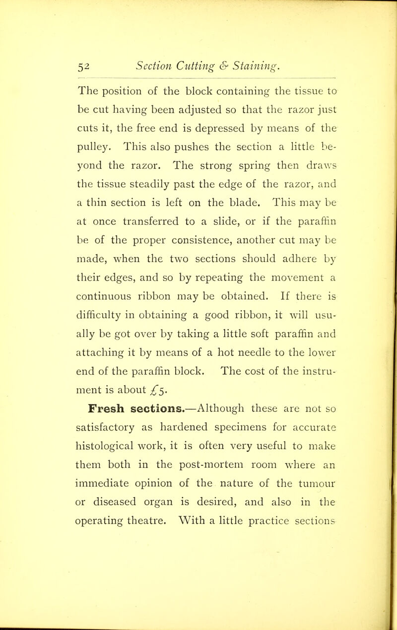 The position of the block containing the tissue to be cut having been adjusted so that the razor just cuts it, the free end is depressed by means of the pulley. This also pushes the section a little be- yond the razor. The strong spring then draws the tissue steadily past the edge of the razor, and a thin section is left on the blade. This may be at once transferred to a slide, or if the paraffin be of the proper consistence, another cut may be made, when the two sections should adhere by their edges, and so by repeating the movement a continuous ribbon may be obtained. If there is difficulty in obtaining a good ribbon, it will usu- ally be got over by taking a little soft paraffin and attaching it by means of a hot needle to the lower end of the paraffin block. The cost of the instru- ment is about Fresh sections.—Although these are not so satisfactory as hardened specimens for accurate histological work, it is often very useful to make them both in the post-mortem room where an immediate opinion of the nature of the tumour or diseased organ is desired, and also in the operating theatre. With a little practice sections