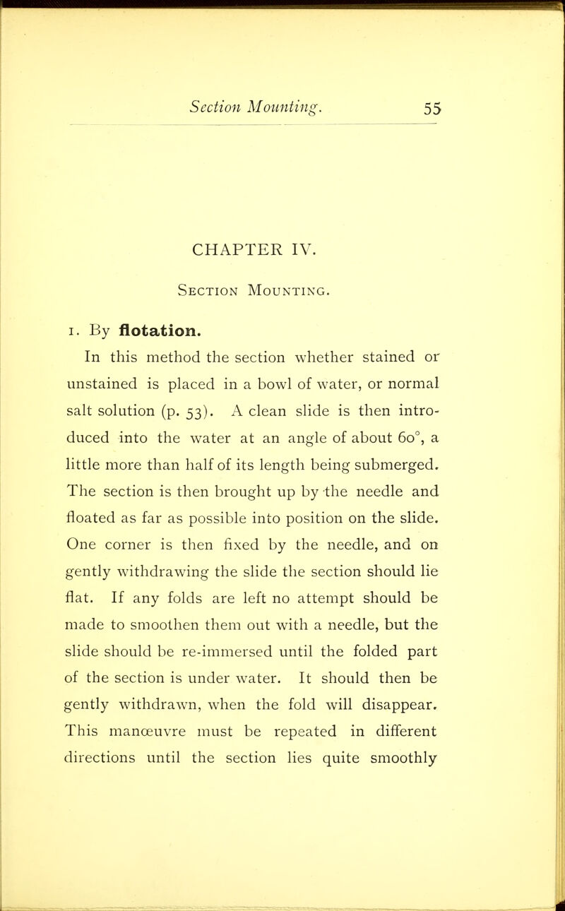 CHAPTER IV. Section Mounting. i. By flotation. In this method the section whether stained or unstained is placed in a bowl of water, or normal salt solution (p. 53). A clean slide is then intro- duced into the water at an angle of about 6o°, a little more than half of its length being submerged. The section is then brought up by the needle and floated as far as possible into position on the slide. One corner is then fixed by the needle, and on gently withdrawing the slide the section should lie flat. If any folds are left no attempt should be made to smoothen them out with a needle, but the slide should be re-immersed until the folded part of the section is under water. It should then be gently withdrawn, when the fold will disappear. This manoeuvre must be repeated in different directions until the section lies quite smoothly