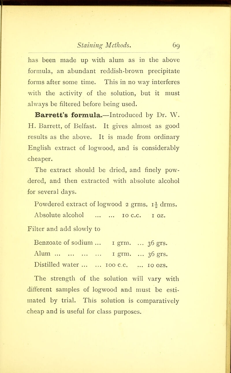 has been made up with alum as in the above formula, an abundant reddish-brown precipitate forms after some time. This in no way interferes with the activity of the solution, but it must always be filtered before being used. Barrett's formula.—Introduced by Dr. W. H. Barrett, of Belfast. It gives almost as good results as the above. It is made from ordinary English extract of logwood, and is considerably cheaper. The extract should be dried, and finely pow- dered, and then extracted with absolute alcohol for several days. Powdered extract of logwood 2 grms. 1^-drms. Absolute alcohol 10 c.c. 1 oz. Filter and add slowly to Benzoate of sodium ... 1 grm. ... 36 grs. Alum 1 grm. ... 36 grs. Distilled water 100 c.c. ... 10 ozs. The strength of the solution will vary with different samples of logwood and must be esti- mated by trial. This solution is comparatively cheap and is useful for class purposes.