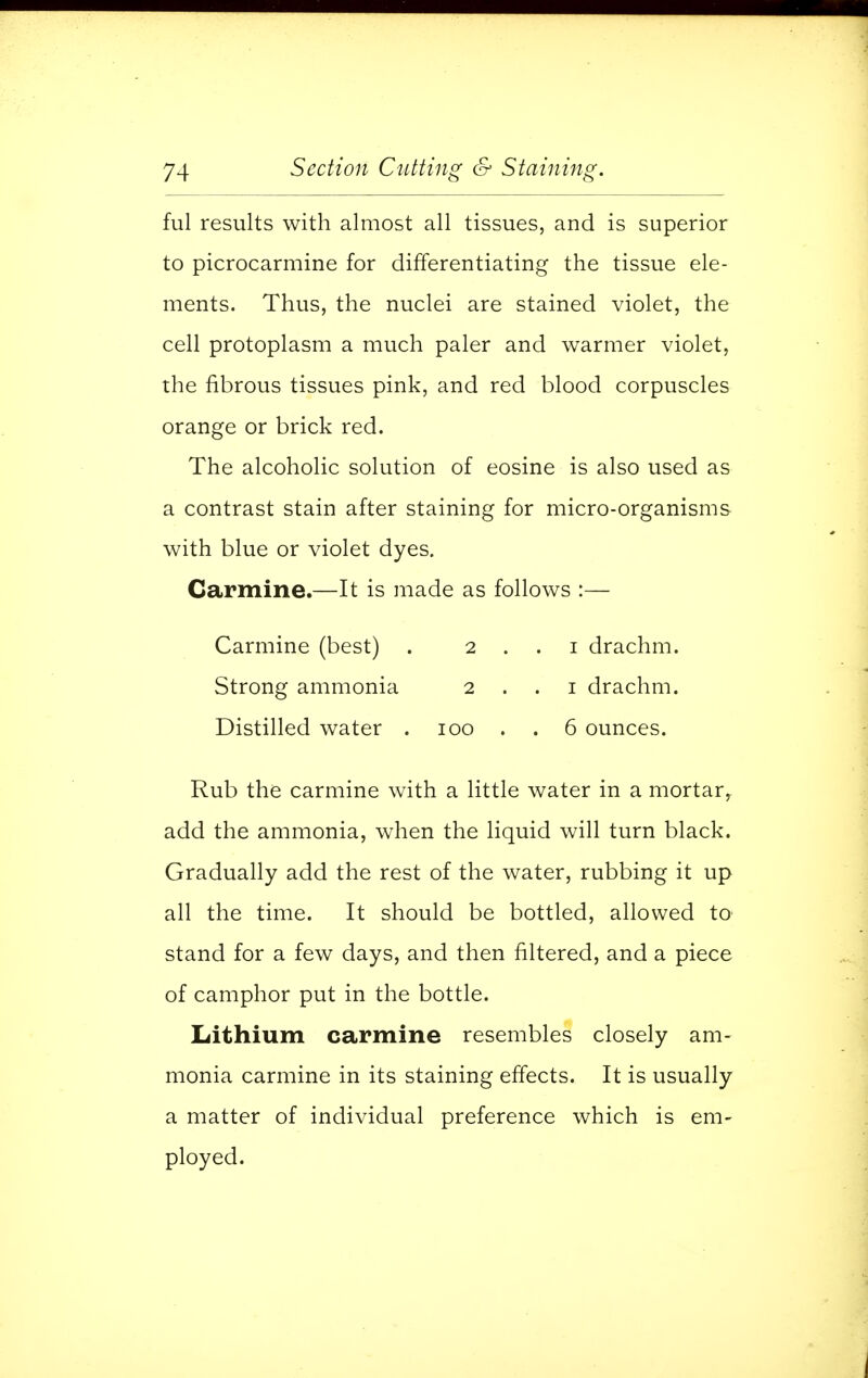 ful results with almost all tissues, and is superior to picrocarmine for differentiating the tissue ele- ments. Thus, the nuclei are stained violet, the cell protoplasm a much paler and warmer violet, the fibrous tissues pink, and red blood corpuscles orange or brick red. The alcoholic solution of eosine is also used as a contrast stain after staining for micro-organisms with blue or violet dyes. Carmine.—It is made as follows :— Carmine (best) . 2 . . i drachm. Strong ammonia 2 . . 1 drachm. Distilled water . 100 . . 6 ounces. Rub the carmine with a little water in a mortar, add the ammonia, when the liquid will turn black. Gradually add the rest of the water, rubbing it up all the time. It should be bottled, allowed to stand for a few days, and then filtered, and a piece of camphor put in the bottle. Lithium carmine resembles closely am- monia carmine in its staining effects. It is usually a matter of individual preference which is em- ployed.