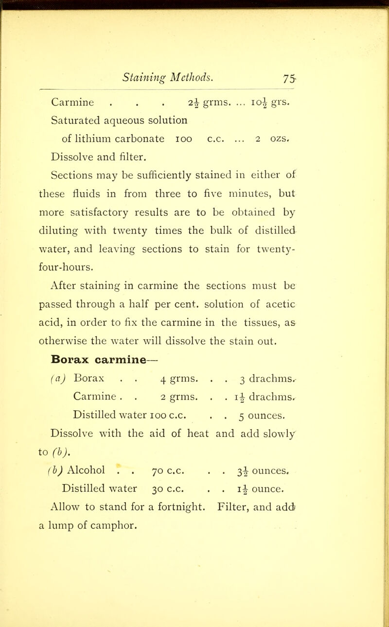 Carmine . . . o,\ grms. ... \o\ grs. Saturated aqueous solution of lithium carbonate 100 c.c. ... 2 ozs. Dissolve and filter. Sections may be sufficiently stained in either of these fluids in from three to five minutes, but more satisfactory results are to be obtained by diluting with twenty times the bulk of distilled water, and leaving sections to stain for twenty- four-hours. After staining in carmine the sections must be passed through a half per cent, solution of acetic acid, in order to fix the carmine in the tissues, as otherwise the water will dissolve the stain out. Borax carmine— (a) Borax . . 4 grms. . . 3 drachms. Carmine . . 2 grms. . . \\ drachms. Distilled water 100 c.c. . . 5 ounces. Dissolve with the aid of heat and add slowly to (b). (b) Alcohol . . 70 c.c. . . 3^-ounces. Distilled water 30 c.c. . . ij ounce. Allow to stand for a fortnight. Filter, and add a lump of camphor.