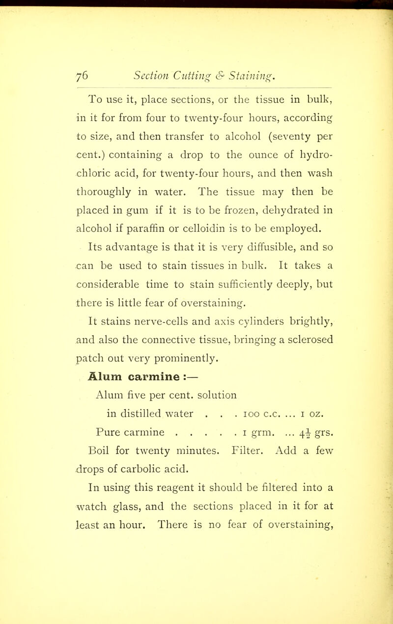 To use it, place sections, or the tissue in bulk, in it for from four to twenty-four hours, according to size, and then transfer to alcohol (seventy per cent.) containing a drop to the ounce of hydro- chloric acid, for twenty-four hours, and then wash thoroughly in water. The tissue may then be placed in gum if it is to be frozen, dehydrated in alcohol if paraffin or celloidin is to be employed. Its advantage is that it is very diffusible, and so can be used to stain tissues in bulk. It takes a considerable time to stain sufficiently deeply, but there is little fear of overstaining. It stains nerve-cells and axis cylinders brightly, and also the connective tissue, bringing a sclerosed patch out very prominently. Alum carmine :— Alum five per cent, solution in distilled water . . . 100 c.c. ... i oz. Pure carmine i grm. ... 4^ grs. Boil for twenty minutes. Filter. Add a few drops of carbolic acid. In using this reagent it should be filtered into a watch glass, and the sections placed in it for at least an hour. There is no fear of overstaining,