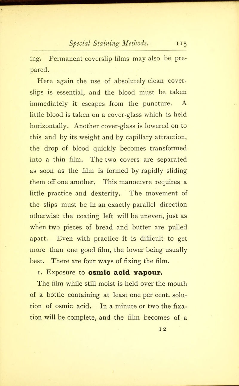 ing. Permanent coverslip films may also be pre- pared. Here again the use of absolutely clean cover- slips is essential, and the blood must be taken immediately it escapes from the puncture. A little blood is taken on a cover-glass which is held horizontally. Another cover-glass is lowered on to this and by its weight and by capillary attraction, the drop of blood quickly becomes transformed into a thin film. The two covers are separated as soon as the film is formed by rapidly sliding them off one another. This manoeuvre requires a little practice and dexterity. The movement of the slips must be in an exactly parallel direction otherwise the coating left will be uneven, just as when two pieces of bread and butter are pulled apart. Even with practice it is difficult to get more than one good film, the lower being usually best. There are four ways of fixing the film. 1. Exposure to osmic acid Yapour. The film while still moist is held over the mouth of a bottle containing at least one per cent, solu- tion of osmic acid. In a minute or two the fixa- tion will be complete, and the film becomes of a 1 2