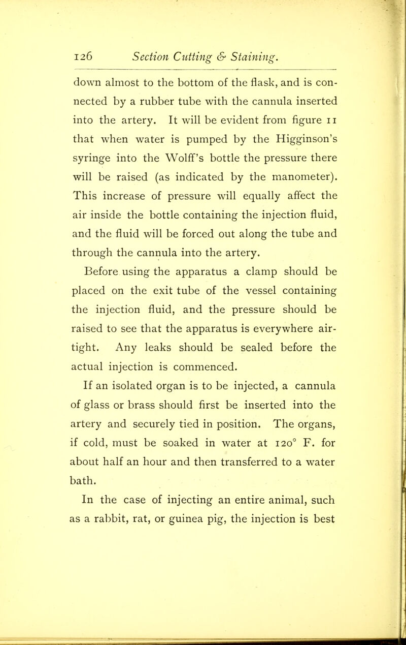 down almost to the bottom of the flask, and is con- nected by a rubber tube with the cannula inserted into the artery. It will be evident from figure n that when water is pumped by the Higginson's syringe into the Wolff's bottle the pressure there will be raised (as indicated by the manometer). This increase of pressure will equally affect the air inside the bottle containing the injection fluid, and the fluid will be forced out along the tube and through the cannula into the artery. Before using the apparatus a clamp should be placed on the exit tube of the vessel containing the injection fluid, and the pressure should be raised to see that the apparatus is everywhere air- tight. Any leaks should be sealed before the actual injection is commenced. If an isolated organ is to be injected, a cannula of glass or brass should first be inserted into the artery and securely tied in position. The organs, if cold, must be soaked in water at 1200 F. for about half an hour and then transferred to a water bath. In the case of injecting an entire animal, such as a rabbit, rat, or guinea pig, the injection is best