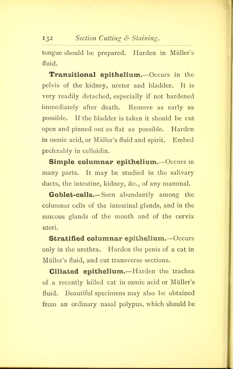 tongue should be prepared. Harden in Miiller's fluid. Transitional epithelium.—Occurs in the pelvis of the kidney, ureter and bladder. It is very readily detached, especially if not hardened immediately after death. Remove as early as possible. If the bladder is taken it should be cut open and pinned out as flat as possible. Harden in osmic acid, or Miiller's fluid and spirit. Embed preferably in celloidin. Simple columnar epithelium.—Occurs in many parts. It may be studied in the salivary ducts, the intestine, kidney, &c, of any mammal. Goblet-cells.—Seen abundantly among the columnar cells of the intestinal glands, and in the mucous glands of the mouth and of the cervix uteri. Stratified columnar epithelium.—Occurs only in the urethra. Harden the penis of a cat in Miiller's fluid, and cut transverse sections. Ciliated epithelium.—Harden the trachea of a recently killed cat in osmic acid or Miiller's fluid. Beautiful specimens may also be obtained irom an ordinary nasal polypus, which should be