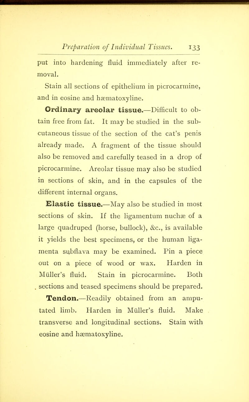 put into hardening fluid immediately after re- moval. Stain all sections of epithelium in picrocarmine, and in eosine and hsematoxyline. Ordinary areolar tissue.—Difficult to ob- tain free from fat. It may be studied in the sub- cutaneous tissue of the section of the cat's penis already made. A fragment of the tissue should also be removed and carefully teased in a drop of picrocarmine. Areolar tissue may also be studied in sections of skin, and in the capsules of the different internal organs. Elastic tissue.—May also be studied in most sections of skin. If the ligamentum nuchse of a large quadruped (horse, bullock), &c, is available it yields the best specimens, or the human liga- menta subflava may be examined. Pin a piece out on a piece of wood or wax. Harden in Muller's fluid. Stain in picrocarmine. Both sections and teased specimens should be prepared. Tendon.—Readily obtained from an ampu- tated limb. Harden in Muller's fluid. Make transverse and longitudinal sections. Stain with eosine and hsematoxyline.