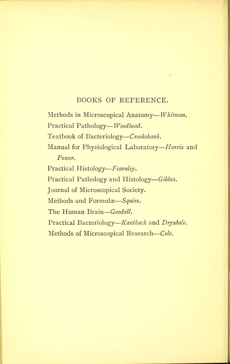 BOOKS OF REFERENCE. Methods in Microscopical Anatomy—Whitman. Practical Pathology—Woodhead. Textbook of Bacteriology—Crookshank. Manual for Physiological Laboratory—Harris and Power. Practical Histology—Fearnley. Practical Pathology and Histology—Gibbes. Journal of Microscopical Society. Methods and Formulae—Squire. The Human Brain—Goodall. Practical Bacteriology—Kanthach and Drysdale. Methods of Microscopical Research—Cole.