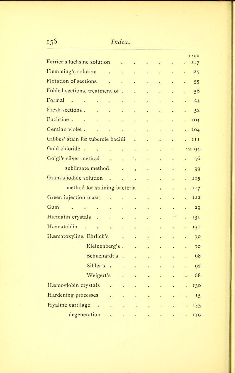 PAGE Ferrier's fuchsine solution ...... 117 Flemming's solution ....... 25 Flotation of sections 55 Folded sections, treatment of . . . . . .58 Formal .......... 23 Fresh sections ......... 52 Fuchsine 104 Gentian violet 104 Gibbes'stain for tubercle bacilli . . . . .111 Gold chloride . . . . . . . . b'2, 94 Golgi's silver method . . . . . .96 sublimate method ...... 99 Gram's iodide solution ....... 105 method for staining bacteria .... 107 Green injection mass . . . . . . .122 Gum .......... 29 Haematin crystals . 13 Hagmatoidin . . . . ....... -13 Hsematoxyline, Ehrlich's ...... 7 Kleinenberg's ...... 7 Schuchardt's ...... 6 Sihler's 9 Weigert's 8 Haemoglobin crystals ....... 13 Hardening processes 1 Hyaline cartilage ........ 13 degeneration .14