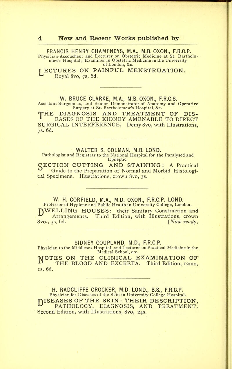 FRANCIS HENRY CHAMPNEYS, MA, M.B. OXON., F.R.C.P. Physician-Accoucheur and Lecturer on Obstetric Medicine at St. Bartholo- mew's Hospital; Examiner in Obstetric Medicine in the University of London, &c. [ ECTURES ON PAINFUL MENSTRUATION. Royal 8vo, 7s. 6d. W. BRUCE CLARKE, M.A., M.B. OXON., F.R.C.S. Assistant Surgeon to, and Senior Demonstrator of Anatomy and Operative Surgery at St. Bartholomew's Hospital, &c. THE DIAGNOSIS AND TREATMENT OF DIS- EASES OF THE KIDNEY AMENABLE TO DIRECT SURGICAL INTERFERENCE. Demy 8vo, with Illustrations, 7s. 6d. WALTER S. COLMAN, M.B. LOND. Pathologist and Registrar to the National Hospital for the Paralysed and Epileptic. CECTION CUTTING AND STAINING : A Practical ^ Guide to the Preparation of Normal and Morbid Histologi- cal Specimens. Illustrations, crown 8vo, 3s. W. H. CORFIELD, M.A., M.D. OXON., F.R.C.P. LOND. Professor of Hygiene and Public Health in University College, London. nWELLING HOUSES: their Sanitary Construction and ^ Arrangements. Third Edition, with Illustrations, crown 8vo., 3s. 6d. [Now ready. SIDNEY COUPLAND, M.D., F.R.C.P. Physician to the Middlesex Hospital, and Lecturer on Practical Medicine in the Medical School, etc. NOTES ON THE CLINICAL EXAMINATION OF THE BLOOD AND EXCRETA. Third Edition, i2mo, is. 6d. H. Physician for Diseases of the Skin in University College Hospital. DISEASES OF THE SKIN: THEIR DESCRIPTION, PATHOLOGY, DIAGNOSIS, AND TREATMENT. Second Edition, with Illustrations, 8vo, 24s.