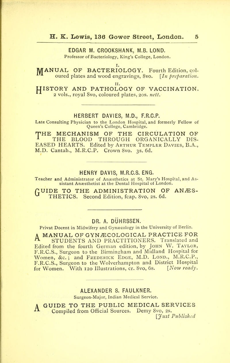 EDGAR M. CROOKSHANK, M.B. LOND. Professor of Bacteriology, King's College, London. I. MANUAL OF BACTERIOLOGY. Fourth Edition, col- oured plates and wood engravings, 8vo. [In preparation. ii. UISTORY AND PATHOLOGY OF VACCINATION. 2 vols., royal 8vo, coloured plates, 20s. nett. HERBERT DAVIES, M.D., F.R.C.P. Late Consulting Physician to the London Hospital, and formerly Fellow of Queen's College, Cambridge. HPHE MECHANISM OF THE CIRCULATION OF 1 THE BLOOD THROUGH ORGANICALLY DIS- EASED HEARTS. Edited by Arthur Templer Davies, B.A., M.D. Cantab., M.R.C.P. Crown 8vo. 3s. 6d. HENRY DAVIS, M.R.C.S. ENG. Teacher and Administrator of Anaesthetics at St. Mary's Hospital, and As- sistant Anaesthetist at the Dental Hospital ot London. f UIDE TO THE ADMINISTRATION OF AN/ES- u THETICS. Second Edition, fcap. 8vo, 2S. 6d. DR. A. DUHRSSEN. Privat Docent in Midwifery and Gynaecology in the University of Berlin. A MANUAL OF GYNAECOLOGICAL PRACTICE FOR STUDENTS AND PRACTITIONERS. Translated and Edited from the fourth German edition, by John W. Taylor, F.R.C.S., Surgeon to the Birmingham and Midland Hospital for Women, &c. ; and Frederick Edge, M.D. Lond., M.R.C.P., F.R.C.S., Surgeon to the Wolverhampton and District Hospital for Women. With 120 Illustrations, cr. 8vo, 6s. [Now ready. ALEXANDER S. FAULKNER. Surgeon-Major, Indian Medical Service. A GUIDE TO THE PUBLIC MEDICAL SERVICES Compiled from Official Sources. Demy 8vo, 2s. [Just Published