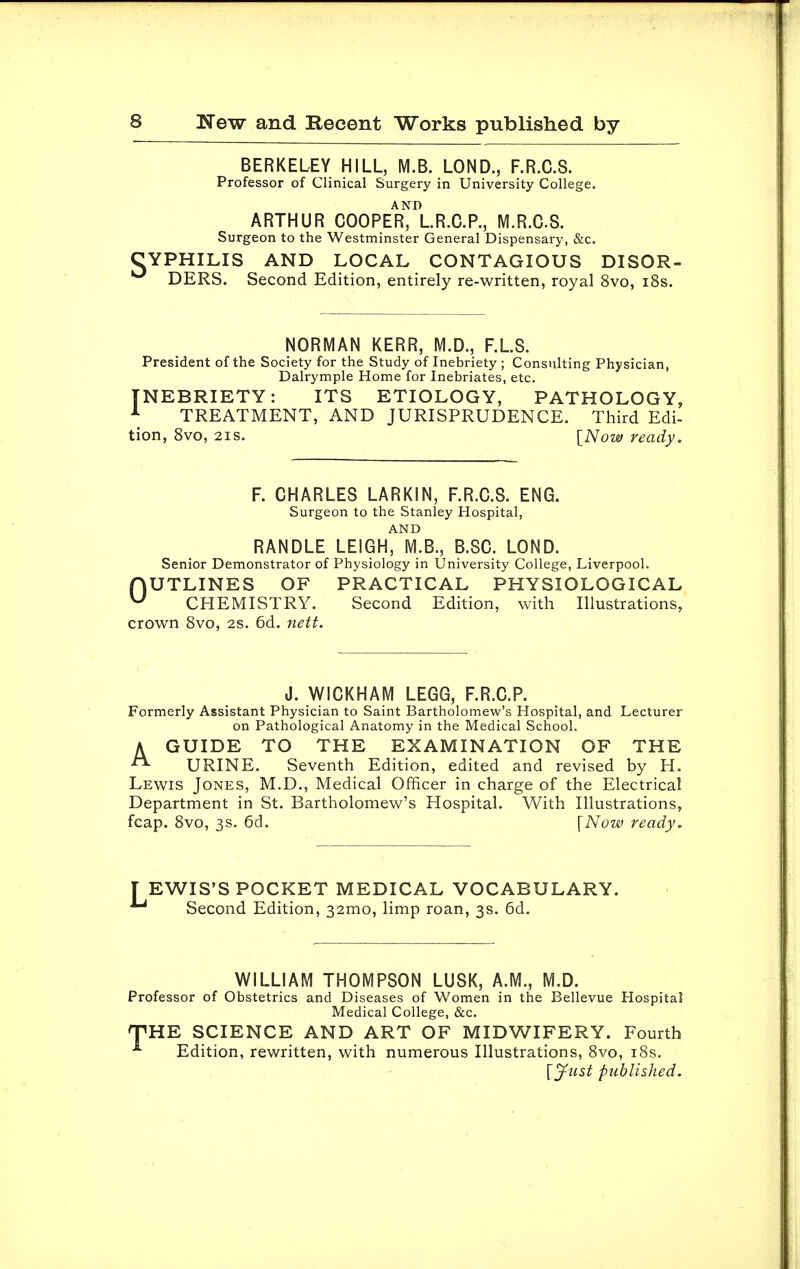 BERKELEY HILL, M.B. LOND., F.R.C.S. Professor of Clinical Surgery in University College. AND ARTHUR COOPER, L.R.C.P., M.R.G.S. Surgeon to the Westminster General Dispensary, &c. CYPHILIS AND LOCAL CONTAGIOUS DISOR- ^ DERS. Second Edition, entirely re-written, royal 8vo, 18s. NORMAN KERR, M.D., F.L.S. President of the Society for the Study of Inebriety ; Consulting Physician, Dalrymple Home for Inebriates, etc. INEBRIETY: ITS ETIOLOGY, PATHOLOGY, 1 TREATMENT, AND JURISPRUDENCE. Third Edi- tion, 8vo, 21s. [Now ready. F. CHARLES LARKIN, F.R.C.S. ENG. Surgeon to the Stanley Hospital, AND RANDLE LEIGH, [VI.B., B.SC. LOND. Senior Demonstrator of Physiology in University College, Liverpool. OUTLINES OF PRACTICAL PHYSIOLOGICAL CHEMISTRY. Second Edition, with Illustrations, crown 8vo, 2s. 6d. nett. J. WICKHAM LEGG, F.R.C.P. Formerly Assistant Physician to Saint Bartholomew's Hospital, and Lecturer on Pathological Anatomy in the Medical School. A GUIDE TO THE EXAMINATION OF THE URINE. Seventh Edition, edited and revised by H. Lewis Jones, M.D., Medical Officer in charge of the Electrical Department in St. Bartholomew's Hospital. With Illustrations, fcap. 8vo, 3s. 6d. {Now ready. TEWIS'S POCKET MEDICAL VOCABULARY. Second Edition, 32mo, limp roan, 3s. 6d. WILLIAM THOMPSON LUSK, A.M., M.D. Professor of Obstetrics and Diseases of Women in the Bellevue Hospital Medical College, &c. THE SCIENCE AND ART OF MIDWIFERY. Fourth *■ Edition, rewritten, with numerous Illustrations, 8vo, 18s.