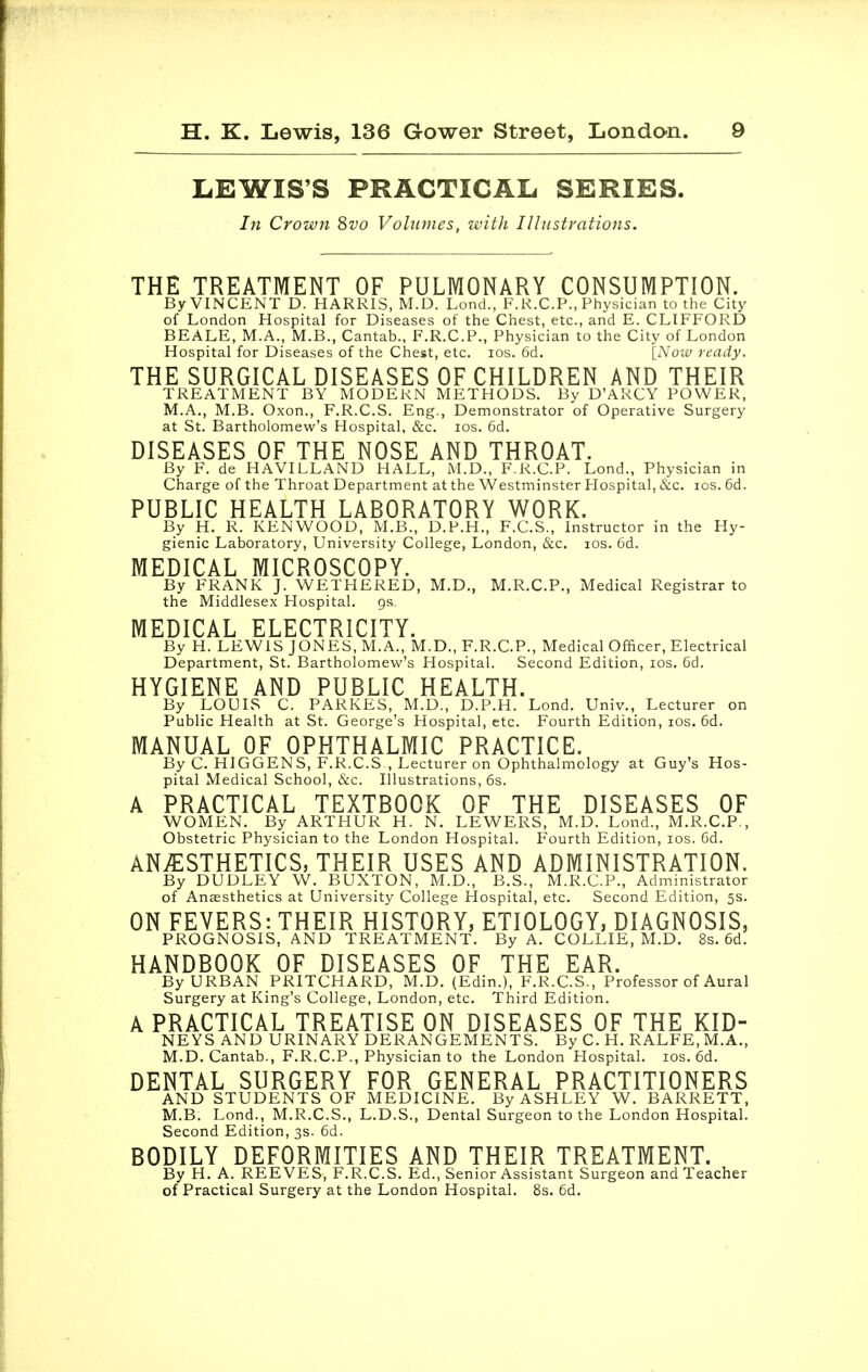 LEWIS'S PRACTICAL SERIES. In Crown 8vo Volumes, with Illustrations. THE TREATMENT OF PULMONARY CONSUMPTION. By VINCENT D. HARRIS, M.D. Lond., F.K.CP., Physician to the City of London Hospital for Diseases of the Chest, etc., and E. CLIFFORD BEALE, M.A., M.B., Cantab., F.R.C.P., Physician to the City of London Hospital for Diseases of the Chest, etc. ios. 6d. [Now ready. THE SURGICAL DISEASES OF CHILDREN AND THEIR TREATMENT BY MODERN METHODS. By D'ARCY POWER, M.A., M.B. Oxon., F.R.C.S. Eng., Demonstrator of Operative Surgery at St. Bartholomew's Hospital, &c. ios. 6d. DISEASES OF THE NOSE AND THROAT. By F. de HAVILLAND HALL, M.D., F.R.C.P. Lond., Physician in Charge of the Throat Department at the Westminster Hospital, &c. ios. 6d. PUBLIC HEALTH LABORATORY WORK. By H. R. KENWOOD, M.B., D.P.H., F.C.S., Instructor in the Hy- gienic Laboratory, University College, London, &c. ios. 6d. MEDICAL MICROSCOPY. By FRANK J. WETHERED, M.D., M.R.C.P., Medical Registrar to the Middlesex Hospital. gs MEDICAL ELECTRICITY. By H. LEWIS JONES, M.A., M.D., F.R.C.P., Medical Officer, Electrical Department, St. Bartholomew's Hospital. Second Edition, ios. 6d. HYGIENE AND PUBLIC HEALTH. By LOUIS C. PARKES, M.D., D.P.H. Lond. Univ., Lecturer on Public Health at St. George's Hospital, etc. Fourth Edition, ios. 6d. MANUAL OF OPHTHALMIC PRACTICE. By C. HIGGENS, F.R.C.S , Lecturer on Ophthalmology at Guy's Hos- pital Medical School, &c. Illustrations, 6s. A PRACTICAL TEXTBOOK OF THE DISEASES OF WOMEN. By ARTHUR H. N. LEWERS, M.D. Lond., M.R.C.P., Obstetric Physician to the London Hospital. Fourth Edition, ios. 6d. ANESTHETICS, THEIR USES AND ADMINISTRATION. By DUDLEY W. BUXTON, M.D., B.S., M.R.C.P., Administrator of Anaesthetics at University College Hospital, etc. Second Edition, 5s. ON FEVERS: THEIR HISTORY, ETIOLOGY, DIAGNOSIS, PROGNOSIS, AND TREATMENT. By A. COLLIE, M.D. 8s. 6d. HANDBOOK OF DISEASES OF THE EAR. By URBAN PRITCHARD, M.D. (Edin.), F.R.C.S., Professor of Aural Surgery at King's College, London, etc. Third Edition. A PRACTICAL TREATISE ON DISEASES OF THE KID- NEYS AND URINARY DERANGEMENTS. By C. H. RALFE, M.A., M.D.Cantab., F.R.C.P., Physician to the London Hospital, ios. 6d. DENTAL SURGERY FOR GENERAL PRACTITIONERS AND STUDENTS OF MEDICINE. By ASHLEY W. BARRETT, M.B. Lond., M.R.C.S., L.D.S., Dental Surgeon to the London Hospital. Second Edition, 3s. 6d. BODILY DEFORMITIES AND THEIR TREATMENT. By H. A. REEVES, F.R.C.S. Ed., Senior Assistant Surgeon and Teacher of Practical Surgery at the London Hospital. 8s. 6d.