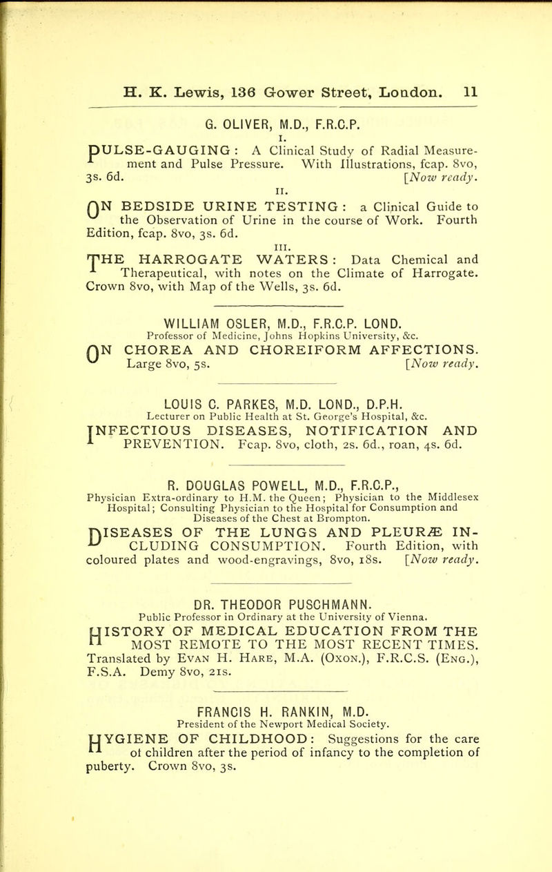 G. OLIVER, M.D., F.R.C.P. i. DULSE-GAUGING : A Clinical Study of Radial Measure - ment and Pulse Pressure. With Illustrations, fcap. 8vo, 3s. 6d. [Now ready. II. QN BEDSIDE URINE TESTING: a Clinical Guide to the Observation of Urine in the course of Work. Fourth Edition, fcap. 8vo, 3s. 6d. in. THE HARROGATE WATERS : Data Chemical and Therapeutical, with notes on the Climate of Harrogate. Crown 8vo, with Map of the Wells, 3s. 6d. 0 WILLIAM OSLER, M.D., F.R.C.P. LOND. Professor of Medicine, Johns Hopkins University, &c. N CHOREA AND CHOREIFORM AFFECTIONS. Large 8vo, 5s. [Now ready. LOUIS C. PARKES, M.D. LOND., D.P.H. Lecturer on Public Health at St. George's Hospital, &c. NFECTIOUS DISEASES, NOTIFICATION AND PREVENTION. Fcap. 8vo, cloth, 2s. 6d., roan, 4s. 6d. R. DOUGLAS POWELL, M.D., F.R.C.P., Physician Extra-ordinary to H.M. the Queen; Physician to the Middlesex Hospital; Consulting Physician to the Hospital for Consumption and Diseases of the Chest at Brompton. DISEASES OF THE LUNGS AND PLEURA IN- U CLUDING CONSUMPTION. Fourth Edition, with coloured plates and wood-engravings, 8vo, 18s. [Now ready. DR. THEODOR PUSCHMANN. Public Professor in Ordinary at the University of Vienna. HISTORY OF MEDICAL EDUCATION FROM THE MOST REMOTE TO THE MOST RECENT TIMES. Translated by Evan H. Hare, M.A. (Oxon.), F.R.C.S. (Eng.), F.S.A. Demy 8vo, 21s. FRANCIS H. RANKIN, M.D. President of the Newport Medical Society. LIYGIENE OF CHILDHOOD: Suggestions for the care  ol children after the period of infancy to the completion of puberty. Crown 8vo, 3 s.