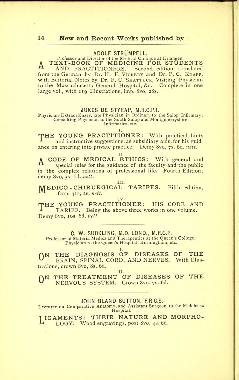 ADOLF STRU M PELL. Professor and Director of the Medical Clinique at Erlangen. A TEXT-BOOK OF MEDICINE FOR STUDENTS 21 AND PRACTITIONERS. Second edition translated from the German by Dr. H. F. Vickery and Dr. P. C. Knapp, with Editorial Notes by Dr. F. C. Shattuck, Visiting Physician to the Massachusetts General Hospital, &c. Complete in one large vol., with ng Illustrations, imp. 8vo, 28s. JUKES DE STYRAP, M.R.C.P.I. Physician-Extraordinary, late Physician in Ordinary to the Salop Infirmary; Consulting Physician to the South Salop and Montgomeryshire Infirmaries, etc. I. rVUK YOUNG PRACTITIONER: With practical hints *■ and instructive suggestions, as subsidiary aids, for his guid- ance on entering into private practice. Demy 8vo, 7s. 6d. nett. 11. A CODE OF MEDICAL ETHICS: With general and special rules for the guidance of the faculty and the public in the complex relations of professional life. Fourth Edition, demy 8vo, 3s. 6d. nett. in. JVTEDICO - CHIRURGICAL TARIFFS. Fifth edition, fcap. 4to, 2s. nett. IV. rpHE YOUNG PRACTITIONER: HIS CODE AND * TARIFF. Being the above three works in one volume. Demy 8vo, 10s. 6d. nett. C. W. SUCKLING, M.D. LOND., M.R.C.P. Professor of Materia Medica and Therapeutics at the Queen's College, Physician to the Queen's Hospital, Birmingham, etc. I. ON THE DIAGNOSIS OF DISEASES OF THE BRAIN, SPINAL CORD, AND NERVES. With Illus- trations, crown 8vo, 8s. 6d. 11. ON THE TREATMENT OF DISEASES OF THE NERVOUS SYSTEM. Crown 8vo, 7s. 6d. JOHN BLAND SUTTON, F.R.C.S. Lecturer on Comparative Anatomy, and Assistant Surgeon to the Middlesex Hospital. y IGAMENTS : THEIR NATURE AND MORPHO- *-* LOGY. Wood engravings, post 8vo, 4s. 6d.