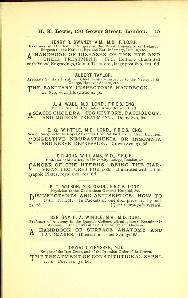 HENRY R. SWANZY, A.M., M.B., F.R.C.S.I. Examiner in Ophthalmic Surgery in the Royal University of Ireland; Surgeon to the National Eye and Ear Infirmary, Dublin, etc. AHANDBOOK OF DISEASES OF THE EYE AND THEIR TREATMENT. Fifth Edition, Illustrated with Wood Engravings, Colour Tests, etc., large post 8vo, ios. 6d. ALBERT TAYLOR. Associate Sanitary Institute; Chief Sanitary Inspector to the Vestry of St George, Hanover Square, etc. HTHE SANITARY INSPECTOR'S HANDBOOK. * Cr. 8vo, with Illustrations, 5s. A. J. WALL, M.D. LOND., F.R.C.S. ENG. Medical Staff of H.M. Indian Army (Retired List). A SIATIC CHOLERA : ITS HISTORY, PATHOLOGY, A AND MODERN TREATMENT. Demy 8vo, 6s. E. G. WHITTLE, M.D. LOND., F.R.C.S. ENG. Senior Surgeon to the Royal Alexandra Hospital for Sick Children, Brighton. PONGESTIVE NEURASTHENIA, OR INSOMNIA ^ AND NERVE DEPRESSION. Crown 8vo, 3s. 6d. SIR JOHN WILLIAMS, M.D., F.R.C.P. Professor of Midwifery in University College, London, &c. PANCER OF THE UTERUS: BEING THE HAR- ^ VEIAN LECTURES FOR 1886. Illustrated with Litho- graphic Plates, royal 8vo, ios. 6d. E. T. WILSON, M.B. OXON., F.R.C.P. LOND. Physician to the Cheltenham General Hospital, &c. DISINFECTANTS AND ANTISEPTICS: HOW TO U USE THEM. In Packets of one doz. price is., by post is. id. [Just thoroughly revised. BERTRAM C. A. WINDLE, M.A., M.D. DUBL Professor of Anatomy in the Queen's College, Birmingham ; Examiner in Anatomy in the Universities of Cambridge and Durham. AHANDBOOK OF SURFACE ANATOMY AND LANDMARKS. Illustrations, post 8vo, 3s. 6d. OSWALD ZIEMSSEN, M.D. Knight of the Iron Cross, and of the Prussian Order of the Crown. 'HE TREATMENT OF CONSTITUTIONAL SYPHI- LIS. Post 8vo, 3s. 6d.