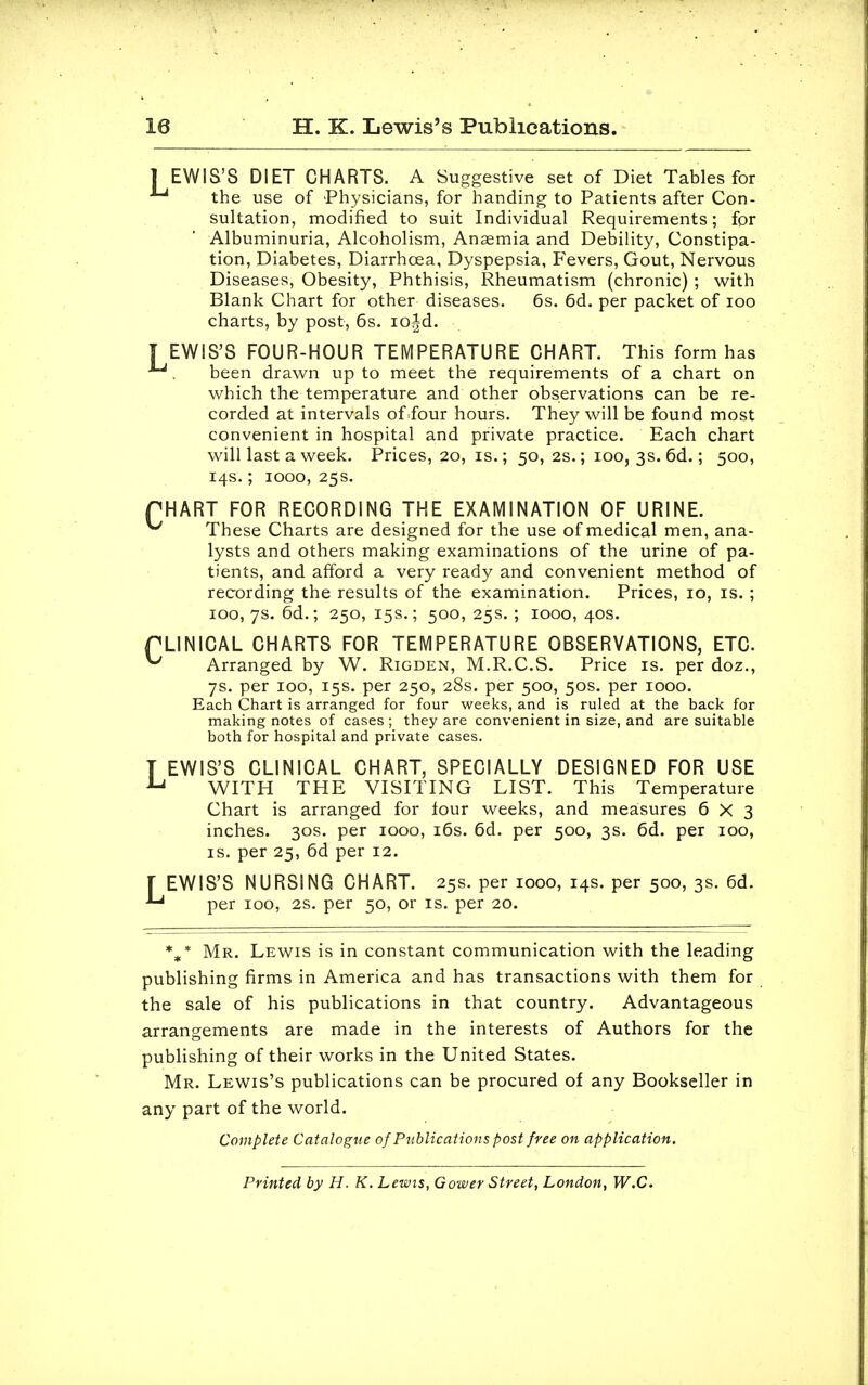 18 H. K. Lewis's Publications. 1 EWIS'S DIET CHARTS. A Suggestive set of Diet Tables for the use of Physicians, for handing to Patients after Con- sultation, modified to suit Individual Requirements; for Albuminuria, Alcoholism, Anaemia and Debility, Constipa- tion, Diabetes, Diarrhoea, Dyspepsia, Fevers, Gout, Nervous Diseases, Obesity, Phthisis, Rheumatism (chronic) ; with Blank Chart for other diseases. 6s. 6d. per packet of ioo charts, by post, 6s. iojd. [EWIS'S FOUR-HOUR TEMPERATURE CHART. This form has . been drawn up to meet the requirements of a chart on which the temperature and other observations can be re- corded at intervals of Tour hours. They will be found most convenient in hospital and private practice. Each chart will last a week. Prices, 20, is.; 50, 2s.; 100, 3s. 6d.; 500, 14s.; 1000, 25s. PHART FOR RECORDING THE EXAMINATION OF URINE. ^ These Charts are designed for the use of medical men, ana- lysts and others making examinations of the urine of pa- tients, and afford a very ready and convenient method of recording the results of the examination. Prices, 10, is.; 100, 7s. 6d.; 250, 15s.; 500,25s.; 1000,40s. rLINICAL CHARTS FOR TEMPERATURE OBSERVATIONS, ETC. ^ Arranged by W. Rigden, M.R.C.S. Price is. per doz., 7s. per 100, 15s. per 250, 28s. per 500, 50s. per 1000. Each Chart is arranged for four weeks, and is ruled at the back for making notes of cases ; they are convenient in size, and are suitable both for hospital and private cases. T EWIS'S CLINICAL CHART, SPECIALLY DESIGNED FOR USE U WITH THE VISITING LIST. This Temperature Chart is arranged for lour weeks, and measures 6X3 inches. 30s. per 1000, 16s. 6d. per 500, 3s. 6d. per 100, is. per 25, 6d per 12. [ EWIS'S NURSING CHART. 25s. per 1000, 14s. per 500, 3s. 6d. per 100, 2S. per 50, or is. per 20. %* Mr. Lewis is in constant communication with the leading publishing firms in America and has transactions with them for the sale of his publications in that country. Advantageous arrangements are made in the interests of Authors for the publishing of their works in the United States. Mr. Lewis's publications can be procured of any Bookseller in any part of the world. Complete Catalogue of Publications post free on application. Printed by H. K. Lewis, Gower Street, London, W.C.