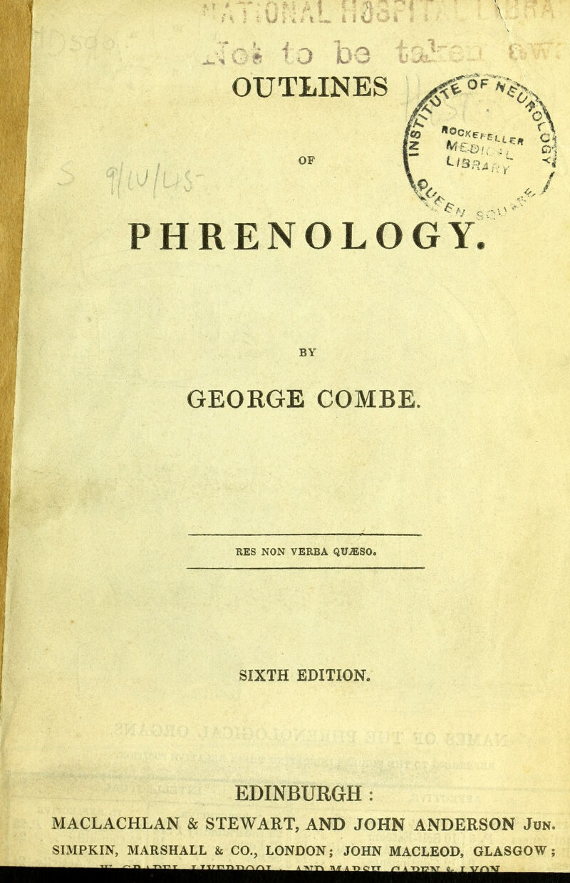 o be OUTLINES OF PHRENOLOGY. BY GEORGE COMBE. RES NON VERBA QUiESO. SIXTH EDITION. EDINBURGH : MACLACHLAN & STEWART, AND JOHN ANDERSON Jun. SIMPKIN, MARSHALL & CO., LONDON; JOHN MACLEOD, GLASGOW;