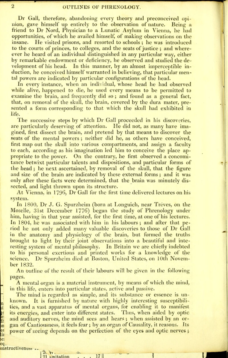 Dr Gall, therefore, abandoning every theory and preconceived opi- nion, gave himself up entirely to the observation of nature. Being a friend to Dr Nord, Physician to a Lunatic Asylum in Vienna, he had opportunities, of which he availed himself, of making observations on the insane. He visited prisons, and resorted to schools ; he was introduced to the courts of princes, to colleges, and the seats of justice ; and where- ever he heard of an individual distinguished in any particular way, either by remarkable endowment or deficiency, he observed and studied the de- velopment of his head. In this manner, by an almost imperceptible in- duction, he conceived himself warranted in believing, that particular men - tal powers are indicated by particular configurations of the head. In every instance, when an individual, whose head he had observed while alive, happened to die, he used every means to be permitted to examine the brain, and frequently did so ; and found as a general fact, that, on removal of the skull, the brain, covered by the dura mater, pre- sented a form corresponding to that which the skull had exhibited in life. The successive steps by which Dr Gall proceeded in his discoveries, are particularly deserving of attention. He did not, as many have ima- gined, first dissect the brain, and pretend by that means to discover the seats of the mental powers ; neither did he, as others have conceived, first map out the skull into various compartments, and assign a faculty to each, according as his imagination led him to conceive the place ap- propriate to the power. On the contrary, he first observed a concomi- tance betwixt particular talents and dispositions, and particular forms of the head; he next ascertained, by removal of the skull, that the figure and size of the brain are indicated by these external forms; and it was only after these facts were determined, that the brain was minutely dis- 1 sected, and liglit thrown upon its structure. j At Vienna, in 1796, Dr Gall for the first time delivered lectures on his ! system. In 1800, Dr J. G. Spurzheim (born at Longuich, near Treves, on the Moselle, 3ist December 1776) began the study of Phrenology under him, having in that year assisted, for the first time, at one of his lectures. In 1804, he was associated with him in his labours; and after that pe- riod he not only added many valuable discoveries to those of Dr Gall in the anatomy and physiology of the brain, but formed the truths brought to light by their joint observations into a beautilul and inte- resting system of mental philosophy. In Britain we are chiefly indebted to his personal exertions and printed works for a knowledge of the science. Dr Spurzheim died at Boston, United States, on iOth Novem- ber 1832. An outline of the result of their labours will be given in the following pages. A mental organ is a material instrument, by means of which the mind, in this life, enters into particular states, active and passive. The mind is regarded as simple, and its substance or essence is un- ^ known. It is furnished by natiue with highly interesting susceptibili- [i ties, and a vast apparatus of mental organs, for enabling it to manifest i< its energies, and enter into different states. Thus, when aided by optic J and auditory nerves, the mind sees and hears ; when assisted by an or- m gan of Cautiousness, it feels fear ; by an organ of Causality, it reasons. Its ^} power of seeing depends on the perfection of the eyes and optic nerves ; cq- onstructiveneiso 12e \v - !u ,, ^ ^ ,