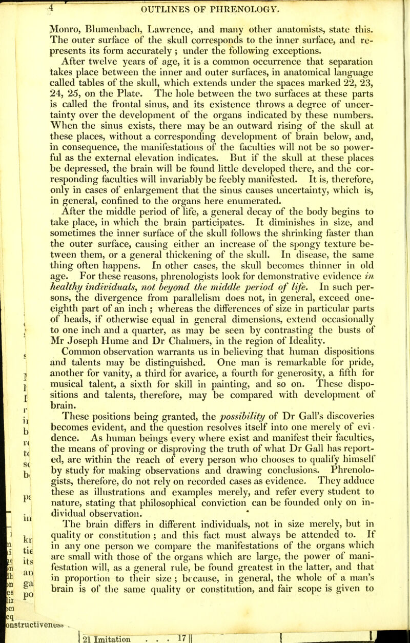 Monro, Blumenbach, Lawrence, and many other anatomists, state this. The outer surface of the skull corresponds to the inner surface, and re- presents its form accurately ; under the following exceptions. After twelve years of age, it is a common occurrence that separation takes place between the inner and outer surfaces, in anatomical language called tables of the skull, which extends under the spaces marked 22, 23, 24, 25, on the Plate. The hole between the two surfaces at these parts is called the frontal sinus, and its existence throws a degree of uncer- tainty over the development of the organs indicated by these numbers. When the sinus exists, there may be an outward rising of the skull at these places, without a corresponding development of brain below, and, in consequence, the manifestations of the faculties will not be so power- ful as the external elevation indicates. But if the skull at these places be depressed, the brain will be found little developed there, and the cor- responding faculties will invariably be feebly manifested. It is, therefore, only in cases of enlargement that the sinus causes uncertainty, which is, in general, confined to the organs here enumerated. After the middle period of life, a general decay of the body begins to take place, in which the brain participates. It diminishes in size, and sometimes the inner surface of the skull follows the shrinking faster than the outer surface, causing either an increase of the spongy texture be- tween them, or a general thickening of the skull. In disease, the same thing often happens. In other cases, the skull becomes thinner in old . age. For these reasons, phrenologists look for demonstrative evidence in healthy individuals^ not beyond the middle period of life. In such per- sons, the divergence from parallelism does not, in general, exceed one- eighth part of an inch ; whereas the differences of size in particular parts ^ of heads, if otherwise equal in general dimensions, extend occasionally to one inch and a quarter, as may be seen by contrasting the busts of Mr Joseph Hume and Dr Chalmers, in the region of Ideality. ^ Common observation warrants us in believing that human dispositions and talents may be distinguished. One man is remarkable for pride, I another for vanity, a third for avarice, a fourth for generosity, a fifth for I musical talent, a sixth for skill in painting, and so on. These dispo- j sitions and talents, therefore, may be compared with development of i, brain. These positions being granted, the possibility of Dr Gall's discoveries 1^ becomes evident, and the question resolves itself into one merely of evi • dence. As human beings every where exist and manifest their faculties, j.^ the means of proving or disproving the truth of what Dr Gall has report- ed, are within the reach of every person who chooses to qualify himself by study for making observations and drawing conclusions. Phrenolo- gists, therefore, do not rely on recorded cases as evidence. They adduce these as illustrations and examples merely, and refer every student to nature, stating that philosophical conviction can be founded only on in- jj,^ dividual observation. The brain differs in different individuals, not in size merely, but in quality or constitution ; and this fact must always be attended to. If ^.^ in any one person we compare the manifestations of the organs which are small with those of the organs which are large, the power of mani- festation will, as a general rule, be found greatest in the latter, and that „ in proportion to their size ; because, in general, the whole of a man's ^ brain is of the same quality or constitution, and fair scope is given to pi po I onstructiveneoo