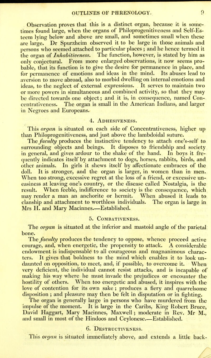 Observation proves that this is a distinct organ, because it is some- times found large, when the organs of Philoprogenitiveness and Self-Es- teem lying below and above are small, and sometimes small when these are large. Dr Spurzheim observed it to be large in those animals and persons who seemed attached to particular places ; and he hence termed it the organ of Inhabitiveness. The function, however, is stated by him as only conjectural. From more enlarged observations, it now seems pro- bable, that its function is to give the desire for permanence in place, and for permanence of emotions and ideas in the mind. Its abuses lead to aversion to move abroad, also to morbid dwelling on internal emotions and ideas, to the neglect of external expressions. It serves to maintain two or more powers in simultaneous and combined activity, so that they may be directed towards one object; and it is, in consequence, named Con- centrativeness. The organ is small in the American Indians, and larger in Negroes and Europeans. 4. Adhesiveness. This organ is situated on each side of Concentrativeness, higher up than Philoprogenitiveness, and just above the lambdoidal suture. The faculty produces the instinctive tendency to attach one's-self to surrounding objects and beings. It disposes to friendship and society in general, and gives ardour to the shake of the hand. In boys it fre- quently indicates itself by attachment to dogs, horses, rabbits, birds, and other animals. In girls it shews itself by affectionate embraces of the doll. It is stronger, and the organ is larger, in women than in men. When too strong, excessive regret at the loss of a friend, or excessive un- easiness at leaving one's country, or the disease called Nostalgia, is the result. When feeble, indifference to society is the consequence, which may render a man an anchorite or hermit. When abused it leads to clanship and attachment to worthless individuals. The organ is large in Mrs H. and Mary Macinnes—Established. 5. COMBATIVENESS. The organ is situated at the inferior and mastoid angle of the parietal bone. The faculty produces the tendency to oppose, whence proceed active courage, and, when energetic, the propensity to attack. A considerable endowment is indispensable to all courageous and magnanimous charac- ters. It gives that boldness to the mind which enables it to look un- daunted on opposition, to meet, and, if possible, to overcome it. When very deficient, the individual cannot resist attacks, and is incapable of making his way where he must invade the prejudices or encounter the hostility of others. When too energetic and abused, it inspires with the love of contention for its own sake ; produces a fiery and quarrelsome disposition ; and pleasure may then be felt in disputation or in fighting. The organ is generally large in persons who have murdered from the impulse of the moment. It is large in the Caribs, King Robert Bruce, David Haggart, Mary Macinnes, Maxwell; moderate in Rev. Mr M., and small in most of the Hindoos and Ceylonese.—Established. 6. Destructiveness. This organ is situated immediately above, and extends a little back-